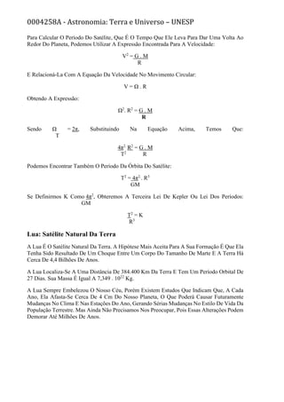 0004258A - Astronomia: Terra e Universo – UNESP
Para Calcular O Período Do Satélite, Que É O Tempo Que Ele Leva Para Dar Uma Volta Ao
Redor Do Planeta, Podemos Utilizar A Expressão Encontrada Para A Velocidade:
V2
= G . M
R
E Relacioná-La Com A Equação Da Velocidade No Movimento Circular:
V = Ω . R
Obtendo A Expressão:
Ω2
. R2
= G . M
R
Sendo Ω = 2π, Substituindo Na Equação Acima, Temos Que:
T
4π2.
R2
= G . M
T2
R
Podemos Encontrar Também O Período Da Órbita Do Satélite:
T2
= 4π2.
. R3
GM
Se Definirmos K Como 4π2
, Obteremos A Terceira Lei De Kepler Ou Lei Dos Períodos:
GM
T2
= K
R3
Lua: Satélite Natural Da Terra
A Lua É O Satélite Natural Da Terra. A Hipótese Mais Aceita Para A Sua Formação É Que Ela
Tenha Sido Resultado De Um Choque Entre Um Corpo Do Tamanho De Marte E A Terra Há
Cerca De 4,4 Bilhões De Anos.
A Lua Localiza-Se A Uma Distância De 384.400 Km Da Terra E Tem Um Período Orbital De
27 Dias. Sua Massa É Igual A 7,349 . 1022
Kg.
A Lua Sempre Embelezou O Nosso Céu, Porém Existem Estudos Que Indicam Que, A Cada
Ano, Ela Afasta-Se Cerca De 4 Cm Do Nosso Planeta, O Que Poderá Causar Futuramente
Mudanças No Clima E Nas Estações Do Ano, Gerando Sérias Mudanças No Estilo De Vida Da
População Terrestre. Mas Ainda Não Precisamos Nos Preocupar, Pois Essas Alterações Podem
Demorar Até Milhões De Anos.
 