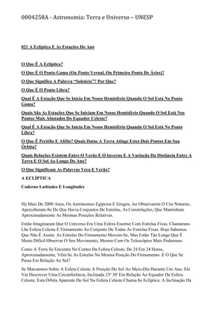 0004258A - Astronomia: Terra e Universo – UNESP
021 A Eclíptica E As Estações Do Ano
O Que É A Eclíptica?
O Que É O Ponto Gama (Ou Ponto Vernal, Ou Primeiro Ponto De Áries)?
O Que Significa A Palavra “Solstício”? Por Que?
O Que É O Ponto Libra?
Qual É A Estação Que Se Inicia Em Nosso Hemisfério Quando O Sol Está No Ponto
Gama?
Quais São As Estações Que Se Iniciam Em Nosso Hemisfério Quando O Sol Está Nos
Pontos Mais Afastados Do Equador Celeste?
Qual É A Estação Que Se Inicia Em Nosso Hemisfério Quando O Sol Está No Ponto
Libra?
O Que É Periélio E Afélio? Quais Datas A Terra Atinge Estes Dois Pontos Em Sua
Órbita?
Quais Relações Existem Entre O Verão E O Inverno E A Variação Da Distância Entre A
Terra E O Sol Ao Longo Do Ano?
O Que Significam As Palavras Vera E Verão?
A ECLÍPTICA
Caderno Latitudes E Longitudes
Há Mais De 2000 Anos, Os Astrónomos Egípcios E Gregos, Ao Observarem O Céu Noturno,
Aperceberam-Se De Que Havia Conjuntos De Estrelas, As Constelações, Que Mantinham
Aproximadamente As Mesmas Posições Relativas.
Então Imaginaram Que O Universo Era Uma Esfera Enorme Com Estrelas Fixas. Chamaram-
Lhe Esfera Celeste E Firmamento Ao Conjunto De Todas As Estrelas Fixas. Hoje Sabemos
Que Não É Assim. As Estrelas Do Firmamento Movem-Se, Mas Estão Tão Longe Que É
Muito Difícil Observar O Seu Movimento, Mesmo Com Os Telescópios Mais Poderosos.
Como A Terra Se Encontra No Centro Da Esfera Celeste, De 24 Em 24 Horas,
Aproximadamente, Vêm-Se As Estrelas Na Mesma Posição Do Firmamento. E O Que Se
Passa Em Relação Ao Sol?
Se Marcarmos Sobre A Esfera Celeste A Posição Do Sol Ao Meio-Dia Durante Um Ano, Ele
Vai Descrever Uma Circunferência, Inclinada 23º 30' Em Relação Ao Equador Da Esfera
Celeste. Esta Órbita Aparente Do Sol Na Esfera Celeste Chama-Se Eclíptica. A Inclinação Da
 