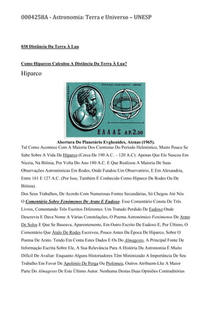 0004258A - Astronomia: Terra e Universo – UNESP
038 Distância Da Terra À Lua
Como Hiparcos Calculou A Distância Da Terra À Lua?
Hiparco
Abertura Do Planetário Evghenides, Atenas (1965).
Tal Como Acontece Com A Maioria Dos Cientistas Do Período Helenístico, Muito Pouco Se
Sabe Sobre A Vida De Hiparco (Cerca De 190 A.C. – 120 A.C): Apenas Que Ele Nasceu Em
Niceia, Na Bitínia, Por Volta Do Ano 180 A.C. E Que Realizou A Maioria De Suas
Observações Astronómicas Em Rodes, Onde Fundou Um Observatório, E Em Alexandria,
Entre 161 E 127 A.C. (Por Isso, Também É Conhecido Como Hiparco De Rodes Ou De
Bitínia).
Dos Seus Trabalhos, De Acordo Com Numerosas Fontes Secundárias, Só Chegou Até Nós
O Comentário Sobre Fenómenos De Arato E Eudoxo. Esse Comentário Consta De Três
Livros, Comentando Três Escritos Diferentes: Um Tratado Perdido De Eudoxo Onde
Descrevia E Dava Nome A Várias Constelações, O Poema Astronómico Fenómenos De Arato
De Solos E Que Se Baseava, Aparentemente, Em Outro Escrito De Eudoxo E, Por Último, O
Comentário Que Átalo De Rodes Escreveu, Pouco Antes Da Época De Hiparco, Sobre O
Poema De Arato. Tendo Em Conta Estes Dados E Os Do Almagesto, A Principal Fonte De
Informação Escrita Sobre Ele, A Sua Relevância Para A História Da Astronomia É Muito
Difícil De Avaliar: Enquanto Alguns Historiadores Têm Minimizado A Importância De Seu
Trabalho Em Favor De Apolónio De Perga Ou Ptolomeu, Outros Atribuem-Lhe A Maior
Parte Do Almagesto De Este Último Autor. Nenhuma Destas Duas Opiniões Contraditórias
 