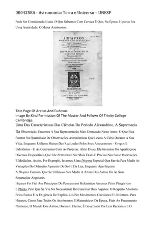 0004258A - Astronomia: Terra e Universo – UNESP
Pode Ser Considerada Exata. O Que Sabemos Com Certeza É Que, Na Época, Hiparco Era
Uma Autoridade, O Maior Astrónomo.
Title Page Of Aratus And Eudoxus.
Image By Kind Permission Of The Master And Fellows Of Trinity College
Cambridge.
Uma Das Características Das Ciências Do Período Alexandrino, A Supremacia
Da Observação, Encontra A Sua Representação Mais Destacada Neste Autor, O Que Fica
Patente Na Quantidade De Observações Astronómicas Que Levou A Cabo Durante A Sua
Vida, Enquanto Utilizou Muitas Das Realizadas Pelos Seus Antecessores – Gregos E
Babilónios – E As Contrastou Com As Próprias. Além Disso, Ele Inventou Ou Aperfeiçoou
Diversos Dispositivos Que Lhe Permitiram Ser Mais Exato E Preciso Nas Suas Observações
E Medições. Assim, Por Exemplo, Inventou Uma Dioptra Especial Que Serviu Para Medir As
Variações Do Diâmetro Aparente Do Sol E Da Lua, Enquanto Aperfeiçoou
A Dioptra Comum, Que Se Utilizava Para Medir A Altura Dos Astros Ou As Suas
Separações Angulares.
Hiparco Foi Fiel Aos Princípios Do Pensamento Helenístico Assentes Pelos Pitagóricos
E Platão, Pelo Que Se Viu Na Necessidade De Conciliar Dois Aspetos: O Respeito Absoluto
Pelos Factos E A Exigência De Explicá-Los Por Movimentos Circulares E Uniformes. Para
Hiparco, Como Para Todos Os Astrónomos E Matemáticos Da Época, Fieis Ao Pensamento
Platónico, O Mundo Dos Astros, Divino E Eterno, É Governado Por Leis Racionais E O
 