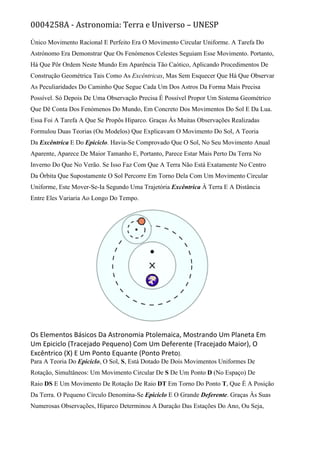 0004258A - Astronomia: Terra e Universo – UNESP
Único Movimento Racional E Perfeito Era O Movimento Circular Uniforme. A Tarefa Do
Astrónomo Era Demonstrar Que Os Fenómenos Celestes Seguiam Esse Movimento. Portanto,
Há Que Pôr Ordem Neste Mundo Em Aparência Tão Caótico, Aplicando Procedimentos De
Construção Geométrica Tais Como As Excêntricas, Mas Sem Esquecer Que Há Que Observar
As Peculiaridades Do Caminho Que Segue Cada Um Dos Astros Da Forma Mais Precisa
Possível. Só Depois De Uma Observação Precisa É Possível Propor Um Sistema Geométrico
Que Dê Conta Dos Fenómenos Do Mundo, Em Concreto Dos Movimentos Do Sol E Da Lua.
Essa Foi A Tarefa A Que Se Propôs Hiparco. Graças Às Muitas Observações Realizadas
Formulou Duas Teorias (Ou Modelos) Que Explicavam O Movimento Do Sol, A Teoria
Da Excêntrica E Do Epiciclo. Havia-Se Comprovado Que O Sol, No Seu Movimento Anual
Aparente, Aparece De Maior Tamanho E, Portanto, Parece Estar Mais Perto Da Terra No
Inverno Do Que No Verão. Se Isso Faz Com Que A Terra Não Está Exatamente No Centro
Da Órbita Que Supostamente O Sol Percorre Em Torno Dela Com Um Movimento Circular
Uniforme, Este Mover-Se-Ia Segundo Uma Trajetória Excêntrica À Terra E A Distância
Entre Eles Variaria Ao Longo Do Tempo.
Os Elementos Básicos Da Astronomia Ptolemaica, Mostrando Um Planeta Em
Um Epiciclo (Tracejado Pequeno) Com Um Deferente (Tracejado Maior), O
Excêntrico (X) E Um Ponto Equante (Ponto Preto).
Para A Teoria Do Epiciclo, O Sol, S, Está Dotado De Dois Movimentos Uniformes De
Rotação, Simultâneos: Um Movimento Circular De S De Um Ponto D (No Espaço) De
Raio DS E Um Movimento De Rotação De Raio DT Em Torno Do Ponto T, Que É A Posição
Da Terra. O Pequeno Círculo Denomina-Se Epiciclo E O Grande Deferente. Graças Às Suas
Numerosas Observações, Hiparco Determinou A Duração Das Estações Do Ano, Ou Seja,
 