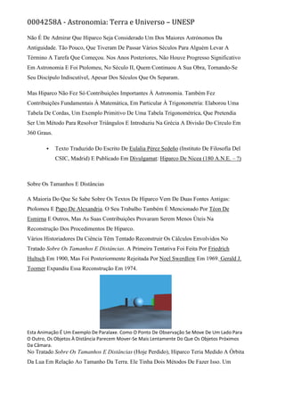 0004258A - Astronomia: Terra e Universo – UNESP
Não É De Admirar Que Hiparco Seja Considerado Um Dos Maiores Astrónomos Da
Antiguidade. Tão Pouco, Que Tiveram De Passar Vários Séculos Para Alguém Levar A
Término A Tarefa Que Começou. Nos Anos Posteriores, Não Houve Progresso Significativo
Em Astronomia E Foi Ptolomeu, No Século II, Quem Continuou A Sua Obra, Tornando-Se
Seu Discípulo Indiscutível, Apesar Dos Séculos Que Os Separam.
Mas Hiparco Não Fez Só Contribuições Importantes À Astronomia. Também Fez
Contribuições Fundamentais À Matemática, Em Particular À Trigonometria: Elaborou Uma
Tabela De Cordas, Um Exemplo Primitivo De Uma Tabela Trigonométrica, Que Pretendia
Ser Um Método Para Resolver Triângulos E Introduziu Na Grécia A Divisão Do Círculo Em
360 Graus.
 Texto Traduzido Do Escrito De Eulalia Pérez Sedeño (Instituto De Filosofía Del
CSIC, Madrid) E Publicado Em Divulgamat: Hiparco De Nicea (180 A.N.E. – ?)
Sobre Os Tamanhos E Distâncias
A Maioria Do Que Se Sabe Sobre Os Textos De Hiparco Vem De Duas Fontes Antigas:
Ptolomeu E Papo De Alexandria. O Seu Trabalho Também É Mencionado Por Téon De
Esmirna E Outros, Mas As Suas Contribuições Provaram Serem Menos Úteis Na
Reconstrução Dos Procedimentos De Hiparco.
Vários Historiadores Da Ciência Têm Tentado Reconstruir Os Cálculos Envolvidos No
Tratado Sobre Os Tamanhos E Distâncias. A Primeira Tentativa Foi Feita Por Friedrich
Hultsch Em 1900, Mas Foi Posteriormente Rejeitada Por Noel Swerdlow Em 1969. Gerald J.
Toomer Expandiu Essa Reconstrução Em 1974.
Esta Animação É Um Exemplo De Paralaxe. Como O Ponto De Observação Se Move De Um Lado Para
O Outro, Os Objetos À Distância Parecem Mover-Se Mais Lentamente Do Que Os Objetos Próximos
Da Câmara.
No Tratado Sobre Os Tamanhos E Distâncias (Hoje Perdido), Hiparco Teria Medido A Órbita
Da Lua Em Relação Ao Tamanho Da Terra. Ele Tinha Dois Métodos De Fazer Isso. Um
 