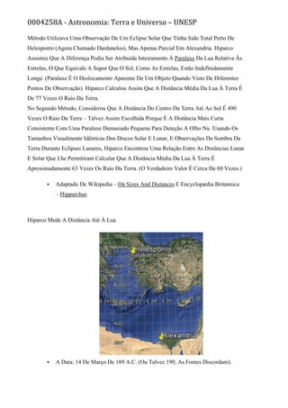 0004258A - Astronomia: Terra e Universo – UNESP
Método Utilizava Uma Observação De Um Eclipse Solar Que Tinha Sido Total Perto De
Helesponto (Agora Chamado Dardanelos), Mas Apenas Parcial Em Alexandria. Hiparco
Assumiu Que A Diferença Podia Ser Atribuída Inteiramente À Paralaxe Da Lua Relativa Às
Estrelas, O Que Equivale A Supor Que O Sol, Como As Estrelas, Estão Indefinidamente
Longe. (Paralaxe É O Deslocamento Aparente De Um Objeto Quando Visto De Diferentes
Pontos De Observação). Hiparco Calculou Assim Que A Distância Média Da Lua À Terra É
De 77 Vezes O Raio Da Terra.
No Segundo Método, Considerou Que A Distância Do Centro Da Terra Até Ao Sol É 490
Vezes O Raio Da Terra – Talvez Assim Escolhida Porque É A Distância Mais Curta
Consistente Com Uma Paralaxe Demasiado Pequena Para Deteção A Olho Nu. Usando Os
Tamanhos Visualmente Idênticas Dos Discos Solar E Lunar, E Observações Da Sombra Da
Terra Durante Eclipses Lunares, Hiparco Encontrou Uma Relação Entre As Distâncias Lunar
E Solar Que Lhe Permitiram Calcular Que A Distância Média Da Lua À Terra É
Aproximadamente 63 Vezes Os Raio Da Terra. (O Verdadeiro Valor É Cerca De 60 Vezes.)
 Adaptado De Wikipedia – On Sizes And Distances E Encyclopædia Britannica
– Hipparchus
Hiparco Mede A Distância Até À Lua
 A Data: 14 De Março De 189 A.C. (Ou Talvez 190; As Fontes Discordam).
 