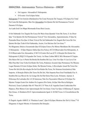 0004258A - Astronomia: Terra e Universo – UNESP
 Os Lugares: Alexandria E Helesponto.
 O Evento: Um Eclipse Solar.
Helesponto É Um Estreito (Dardanelos) Na Costa Noroeste Da Turquia. O Eclipse Foi Total
Na Costa De Helesponto, Mas Em Alexandria Um Quinto Do Sol Permaneceu Visível
Durante O Eclipse.
Ao Lado Está Um Mapa Mostrando Estes Dois Locais.
O Sol Subtende Um Ângulo De Cerca De Meio Grau Quando Visto Da Terra, E Ao Dizer
Que “Um Quinto Do Sol Permaneceu Visível” Em Alexandria, Aparentemente, O Que Se
Pretendia Dizer Era Que A Parte Visível Do Sol Subtendia Um Ângulo De Cerca De Um
Quinto Do Que Todo O Sol Subtendia, Assim, Um Décimo De Um Grau.(1)
No Diagrama Abaixo (Assumindo Que O Eclipse Estava No Memo Meridiano De Alexandria
E Helesponto – O Que Hiparco Sabia Que Era Falso), H É O Observador Em Helesponto, A
É O Observador Em Alexandria, E M É O Centro Da Lua (Z É A Direção Do Zénite Em
Helesponto E [PQ] É O Equador Da Terra). As Duas Linhas MH E MA Mostram O Trajeto
Dos Raios De Luz A Partir Da Borda Da Sombra Da Lua. Uma Vez Que A Lua Leva Um
Mês Para Dar Uma Volta Em Redor Da Terra, Podemos Assumir Que Permanece No Mesmo
Lugar Durante O Curto Eclipse Solar. Da Mesma Forma, A Revolução Anual Da Terra Em
Torno Do Sol (Ou Revolução Do Sol Em Redor Da Terra, No Sistema Geocêntrico) Não
Importa. A Rotação Diária (Da Terra Ou Do Sol, Não Importa Para Esta Finalidade) Faz A
Sombra Da Lua Mover-Se Ao Longo Do Sol De Oeste Para Leste. Portanto, Apenas A
Diferença De Latitudes De A E H Interessa; Não Era Necessário Observar O Eclipse No
Mesmo Tempo Exato Em Ambos Os Lugares (Por Sorte, Já Que Não Havia Relógios
Precisos). Essas Latitudes São 41º Para H E 31º Para A (E Aquelas Eram Conhecidas Por
Hiparco, Pelo Menos Com Aproximação De Um Grau). Uma Vez Que A Diferença É Apenas
Dez Graus, A Distância HA É Aproximadamente Igual A 10/360 Vezes A Circunferência Da
Terra.
O Ângulo Agudo AMH É A “Paralaxe Lunar”, Que O Eclipse Mostrou Ser De 0,1 Grau.(2)
O
Diagrama A Seguir Mostra A Geometria Da Situação.
 