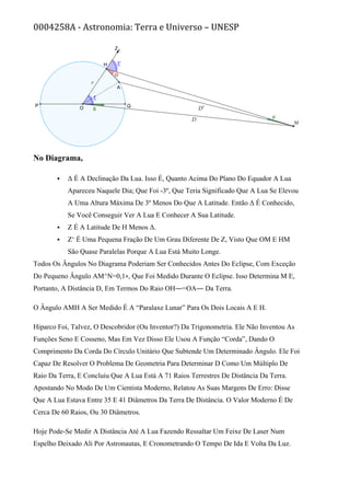 0004258A - Astronomia: Terra e Universo – UNESP
No Diagrama,
 Δ É A Declinação Da Lua. Isso É, Quanto Acima Do Plano Do Equador A Lua
Apareceu Naquele Dia; Que Foi -3º, Que Teria Significado Que A Lua Se Elevou
A Uma Altura Máxima De 3º Menos Do Que A Latitude. Então Δ É Conhecido,
Se Você Conseguir Ver A Lua E Conhecer A Sua Latitude.
 Ζ É A Latitude De H Menos Δ.
 Ζ‘ É Uma Pequena Fração De Um Grau Diferente De Ζ, Visto Que OM E HM
São Quase Paralelas Porque A Lua Está Muito Longe.
Todos Os Ângulos No Diagrama Poderiam Ser Conhecidos Antes Do Eclipse, Com Exceção
Do Pequeno Ângulo AM^N=0,1∘, Que Foi Medido Durante O Eclipse. Isso Determina Μ E,
Portanto, A Distância D, Em Termos Do Raio OH―=OA― Da Terra.
O Ângulo AMH A Ser Medido É A “Paralaxe Lunar” Para Os Dois Locais A E H.
Hiparco Foi, Talvez, O Descobridor (Ou Inventor?) Da Trigonometria. Ele Não Inventou As
Funções Seno E Cosseno, Mas Em Vez Disso Ele Usou A Função “Corda”, Dando O
Comprimento Da Corda Do Círculo Unitário Que Subtende Um Determinado Ângulo. Ele Foi
Capaz De Resolver O Problema De Geometria Para Determinar D Como Um Múltiplo De
Raio Da Terra, E Concluiu Que A Lua Está A 71 Raios Terrestres De Distância Da Terra.
Apostando No Modo De Um Cientista Moderno, Relatou As Suas Margens De Erro: Disse
Que A Lua Estava Entre 35 E 41 Diâmetros Da Terra De Distância. O Valor Moderno É De
Cerca De 60 Raios, Ou 30 Diâmetros.
Hoje Pode-Se Medir A Distância Até A Lua Fazendo Ressaltar Um Feixe De Laser Num
Espelho Deixado Ali Por Astronautas, E Cronometrando O Tempo De Ida E Volta Da Luz.
 