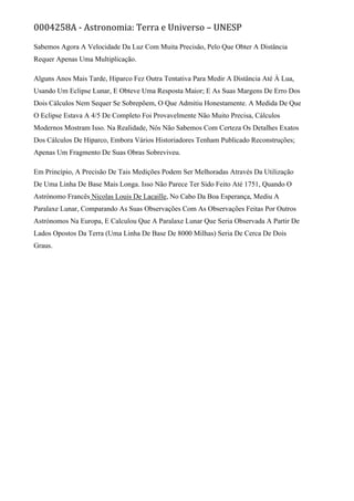 0004258A - Astronomia: Terra e Universo – UNESP
Sabemos Agora A Velocidade Da Luz Com Muita Precisão, Pelo Que Obter A Distância
Requer Apenas Uma Multiplicação.
Alguns Anos Mais Tarde, Hiparco Fez Outra Tentativa Para Medir A Distância Até À Lua,
Usando Um Eclipse Lunar, E Obteve Uma Resposta Maior; E As Suas Margens De Erro Dos
Dois Cálculos Nem Sequer Se Sobrepõem, O Que Admitiu Honestamente. A Medida De Que
O Eclipse Estava A 4/5 De Completo Foi Provavelmente Não Muito Precisa, Cálculos
Modernos Mostram Isso. Na Realidade, Nós Não Sabemos Com Certeza Os Detalhes Exatos
Dos Cálculos De Hiparco, Embora Vários Historiadores Tenham Publicado Reconstruções;
Apenas Um Fragmento De Suas Obras Sobreviveu.
Em Princípio, A Precisão De Tais Medições Podem Ser Melhoradas Através Da Utilização
De Uma Linha De Base Mais Longa. Isso Não Parece Ter Sido Feito Até 1751, Quando O
Astrónomo Francês Nicolas Louis De Lacaille, No Cabo Da Boa Esperança, Mediu A
Paralaxe Lunar, Comparando As Suas Observações Com As Observações Feitas Por Outros
Astrónomos Na Europa, E Calculou Que A Paralaxe Lunar Que Seria Observada A Partir De
Lados Opostos Da Terra (Uma Linha De Base De 8000 Milhas) Seria De Cerca De Dois
Graus.
 