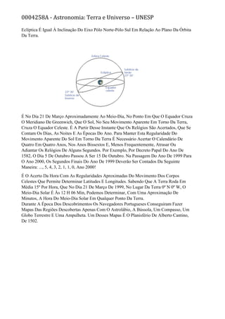 0004258A - Astronomia: Terra e Universo – UNESP
Eclíptica É Igual À Inclinação Do Eixo Pólo Norte-Pólo Sul Em Relação Ao Plano Da Órbita
Da Terra.
É No Dia 21 De Março Aproximadamente Ao Meio-Dia, No Ponto Em Que O Equador Cruza
O Meridiano De Greenwich, Que O Sol, No Seu Movimento Aparente Em Torno Da Terra,
Cruza O Equador Celeste. É A Partir Desse Instante Que Os Relógios São Acertados, Que Se
Contam Os Dias, As Noites E As Épocas Do Ano. Para Manter Esta Regularidade Do
Movimento Aparente Do Sol Em Torno Da Terra É Necessário Acertar O Calendário De
Quatro Em Quatro Anos, Nos Anos Bissextos E, Menos Frequentemente, Atrasar Ou
Adiantar Os Relógios De Alguns Segundos. Por Exemplo, Por Decreto Papal Do Ano De
1582, O Dia 5 De Outubro Passou A Ser 15 De Outubro. Na Passagem Do Ano De 1999 Para
O Ano 2000, Os Segundos Finais Do Ano De 1999 Deverão Ser Contados Da Seguinte
Maneira: ..., 5, 4, 3, 2, 1, 1, 0, Ano 2000!
É O Acerto Da Hora Com As Regularidades Aproximadas Do Movimento Dos Corpos
Celestes Que Permite Determinar Latitudes E Longitudes. Sabendo Que A Terra Roda Em
Média 15º Por Hora, Que No Dia 21 De Março De 1999, No Lugar Da Terra 0º N 0º W, O
Meio-Dia Solar É Às 12 H 06 Min, Podemos Determinar, Com Uma Aproximação De
Minutos, A Hora Do Meio-Dia Solar Em Qualquer Ponto Da Terra.
Durante A Época Dos Descobrimentos Os Navegadores Portugueses Conseguiram Fazer
Mapas Das Regiões Descobertas Apenas Com O Astrolábio, A Bússola, Um Compasso, Um
Globo Terrestre E Uma Ampulheta. Um Desses Mapas É O Planisfério De Alberto Cantino,
De 1502.
 