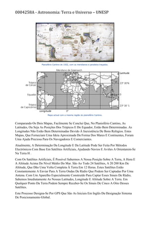 0004258A - Astronomia: Terra e Universo – UNESP
Comparando Os Dois Mapas, Facilmente Se Conclui Que, No Planisfério Cantino, As
Latitudes, Ou Seja As Posições Dos Trópicos E Do Equador, Estão Bem Determinadas. As
Longitudes Não Estão Bem Determinadas Devido À Inexistência De Bons Relógios. Estes
Mapas, Que Forneciam Uma Ideia Aproximada Da Forma Dos Mares E Continentes, Foram
Uma Ajuda Preciosa Para Os Navegadores E Comerciantes.
Atualmente, A Determinação Da Longitude E Da Latitude Pode Ser Feita Por Métodos
Electrónicos Com Base Em Satélites Artificiais, Ajudando Navios E Aviões A Orientarem-Se
Na Terra H .
Com Os Satélites Artificiais, É Possível Sabermos A Nossa Posição Sobre A Terra, A Hora E
A Altitude Acima Do Nível Médio Do Mar. São Ao Todo 24 Satélites, A 20 200 Km De
Altitude, Que Dão Uma Volta Completa À Terra Em 12 Horas. Estes Satélites Estão
Constantemente A Enviar Para A Terra Ondas De Rádio Que Podem Ser Captadas Por Uma
Antena. Com Um Aparelho Especialmente Construído Para Captar Esses Sinais De Rádio,
Sabemos Imediatamente As Nossas Latitudes, Longitude E Altitude Sobre A Terra. Em
Qualquer Ponto Da Terra Podem Sempre Receber-Se Os Sinais De Cinco A Oito Desses
Satélites.
Este Processo Designa-Se Por GPS Que São As Iniciais Em Inglês Da Designação Sistema
De Posicionamento Global.
 