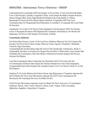 0004258A - Astronomia: Terra e Universo – UNESP
Cada Satélite Da Constelação GPS Está Sempre A Enviar Para A Terra Um Sinal De Rádio
Com A Sua Posição, Latitude, Longitude E Hora. Umas Ondas De Rádio Chegam Primeiro,
Outras Chegam Mais Tarde, Dependendo Da Distância De Cada Satélite À Antena.
Recebendo Os Sinais De Pelo Menos Quatro Satélites, O Aparelho GPS Tem Uma
Calculadora Que Foi Programada Para Determinar A Latitude E A Longitude Do Local Onde
Se Encontra.
Atualmente, Os Aviões E Os Navios Estão Equipados Com Receptores GPS. No Entanto,
Como A Recepção De Sinais GPS Depende Das Condições Atmosféricas, Por Razões De
Segurança, Os Navios Têm Sempre Um Sextante A Bordo.
Constelações Zodiacais
Em Noites Bem Escuras, Como As De Lua Nova, Podemos Observar No Céu Centenas De
Estrelas. Se O Céu Estiver Bem Limpo, Observar Todos Aqueles “Pontinhos” Brilhando
Torna-Se Algo Fascinante.
A Quantidade De Estrelas Observadas Da Terra É Tão Grande Que Astrônomos, Desde A
Antiguidade, Dividem As Estrelas Em Grupos Para Facilitar A Observação. Esses Grupos São
Chamados De Constelações, Que Para Muitos Astrônomos Formam Imagens De Pessoas,
Animais Ou Objetos.
Uma Das Constelações Mais Conhecidas No Hemisfério Sul É O Cruzeiro Do Sul.
As Constelações Zodiacais São Grupos De Estrelas Situadas Em Uma Linha Imaginária,
Compreendida Entre Dois Paralelos De Latitude Celeste: Um 8º Ao Norte E Outro 8º Ao Sul
Da Eclíptica.
Eclíptica É O Círculo Máximo Da Esfera Celeste, Que Representa A Trajetória Aparente Do
Sol Ao Redor Da Terra. Esse Movimento Aparente Do Sol É Uma Consequência Do
Movimento De Translação Da Terra Ao Redor Do Sol.
O Sol Em Seu Movimento Aparente Anual Ao Redor Da Terra Atravessa 13 Constelações
Zodiacais: Peixes, Áries, Touro, Gêmeos, Câncer, Leão, Virgem, Libra, Escorpião,
Ophiuchus, Sagitário, Capricórnio E Aquário.
 