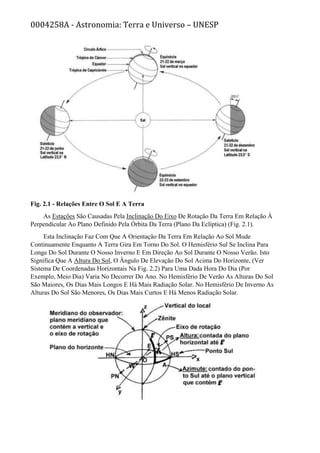 0004258A - Astronomia: Terra e Universo – UNESP
Fig. 2.1 - Relações Entre O Sol E A Terra
As Estações São Causadas Pela Inclinação Do Eixo De Rotação Da Terra Em Relação À
Perpendicular Ao Plano Definido Pela Órbita Da Terra (Plano Da Eclíptica) (Fig. 2.1).
Esta Inclinação Faz Com Que A Orientação Da Terra Em Relação Ao Sol Mude
Continuamente Enquanto A Terra Gira Em Torno Do Sol. O Hemisfério Sul Se Inclina Para
Longe Do Sol Durante O Nosso Inverno E Em Direção Ao Sol Durante O Nosso Verão. Isto
Significa Que A Altura Do Sol, O Ângulo De Elevação Do Sol Acima Do Horizonte, (Ver
Sistema De Coordenadas Horizontais Na Fig. 2.2) Para Uma Dada Hora Do Dia (Por
Exemplo, Meio Dia) Varia No Decorrer Do Ano. No Hemisfério De Verão As Alturas Do Sol
São Maiores, Os Dias Mais Longos E Há Mais Radiação Solar. No Hemisfério De Inverno As
Alturas Do Sol São Menores, Os Dias Mais Curtos E Há Menos Radiação Solar.
 