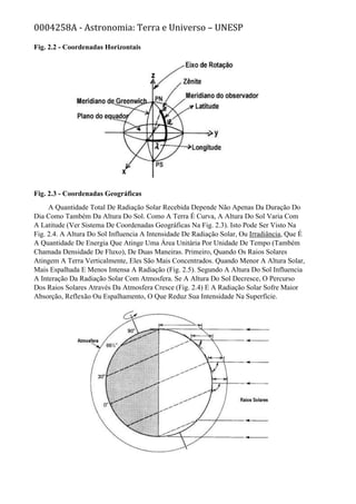 0004258A - Astronomia: Terra e Universo – UNESP
Fig. 2.2 - Coordenadas Horizontais
Fig. 2.3 - Coordenadas Geográficas
A Quantidade Total De Radiação Solar Recebida Depende Não Apenas Da Duração Do
Dia Como Também Da Altura Do Sol. Como A Terra É Curva, A Altura Do Sol Varia Com
A Latitude (Ver Sistema De Coordenadas Geográficas Na Fig. 2.3). Isto Pode Ser Visto Na
Fig. 2.4. A Altura Do Sol Influencia A Intensidade De Radiação Solar, Ou Irradiância, Que É
A Quantidade De Energia Que Atinge Uma Área Unitária Por Unidade De Tempo (Também
Chamada Densidade De Fluxo), De Duas Maneiras. Primeiro, Quando Os Raios Solares
Atingem A Terra Verticalmente, Eles São Mais Concentrados. Quando Menor A Altura Solar,
Mais Espalhada E Menos Intensa A Radiação (Fig. 2.5). Segundo A Altura Do Sol Influencia
A Interação Da Radiação Solar Com Atmosfera. Se A Altura Do Sol Decresce, O Percurso
Dos Raios Solares Através Da Atmosfera Cresce (Fig. 2.4) E A Radiação Solar Sofre Maior
Absorção, Reflexão Ou Espalhamento, O Que Reduz Sua Intensidade Na Superfície.
 