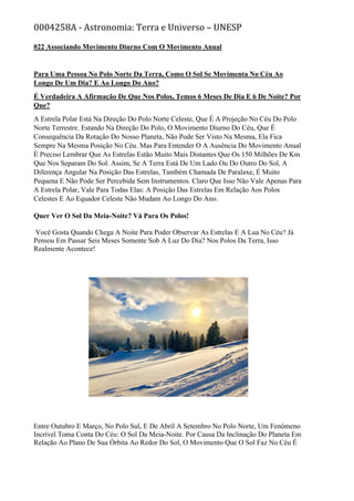 0004258A - Astronomia: Terra e Universo – UNESP
022 Associando Movimento Diurno Com O Movimento Anual
Para Uma Pessoa No Polo Norte Da Terra, Como O Sol Se Movimenta No Céu Ao
Longo De Um Dia? E Ao Longo Do Ano?
É Verdadeira A Afirmação De Que Nos Polos, Temos 6 Meses De Dia E 6 De Noite? Por
Que?
A Estrela Polar Está Na Direção Do Polo Norte Celeste, Que É A Projeção No Céu Do Polo
Norte Terrestre. Estando Na Direção Do Polo, O Movimento Diurno Do Céu, Que É
Consequência Da Rotação Do Nosso Planeta, Não Pode Ser Visto Na Mesma, Ela Fica
Sempre Na Mesma Posição No Céu. Mas Para Entender O A Ausência Do Movimento Anual
É Preciso Lembrar Que As Estrelas Estão Muito Mais Distantes Que Os 150 Milhões De Km
Que Nos Separam Do Sol. Assim, Se A Terra Está De Um Lado Ou Do Outro Do Sol, A
Diferença Angular Na Posição Das Estrelas, Também Chamada De Paralaxe, É Muito
Pequena E Não Pode Ser Percebida Sem Instrumentos. Claro Que Isso Não Vale Apenas Para
A Estrela Polar, Vale Para Todas Elas: A Posição Das Estrelas Em Relação Aos Polos
Celestes E Ao Equador Celeste Não Mudam Ao Longo Do Ano.
Quer Ver O Sol Da Meia-Noite? Vá Para Os Polos!
Você Gosta Quando Chega A Noite Para Poder Observar As Estrelas E A Lua No Céu? Já
Pensou Em Passar Seis Meses Somente Sob A Luz Do Dia? Nos Polos Da Terra, Isso
Realmente Acontece!
Entre Outubro E Março, No Polo Sul, E De Abril A Setembro No Polo Norte, Um Fenômeno
Incrível Toma Conta Do Céu: O Sol Da Meia-Noite. Por Causa Da Inclinação Do Planeta Em
Relação Ao Plano De Sua Órbita Ao Redor Do Sol, O Movimento Que O Sol Faz No Céu É
 