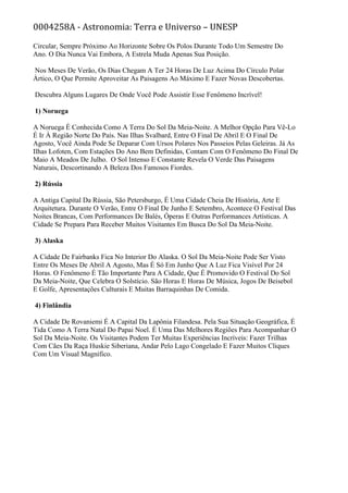 0004258A - Astronomia: Terra e Universo – UNESP
Circular, Sempre Próximo Ao Horizonte Sobre Os Polos Durante Todo Um Semestre Do
Ano. O Dia Nunca Vai Embora, A Estrela Muda Apenas Sua Posição.
Nos Meses De Verão, Os Dias Chegam A Ter 24 Horas De Luz Acima Do Círculo Polar
Ártico, O Que Permite Aproveitar As Paisagens Ao Máximo E Fazer Novas Descobertas.
Descubra Alguns Lugares De Onde Você Pode Assistir Esse Fenômeno Incrível!
1) Noruega
A Noruega É Conhecida Como A Terra Do Sol Da Meia-Noite. A Melhor Opção Para Vê-Lo
É Ir À Região Norte Do País. Nas Ilhas Svalbard, Entre O Final De Abril E O Final De
Agosto, Você Ainda Pode Se Deparar Com Ursos Polares Nos Passeios Pelas Geleiras. Já As
Ilhas Lofoten, Com Estações Do Ano Bem Definidas, Contam Com O Fenômeno Do Final De
Maio A Meados De Julho. O Sol Intenso E Constante Revela O Verde Das Paisagens
Naturais, Descortinando A Beleza Dos Famosos Fiordes.
2) Rússia
A Antiga Capital Da Rússia, São Petersburgo, É Uma Cidade Cheia De História, Arte E
Arquitetura. Durante O Verão, Entre O Final De Junho E Setembro, Acontece O Festival Das
Noites Brancas, Com Performances De Balés, Óperas E Outras Performances Artísticas. A
Cidade Se Prepara Para Receber Muitos Visitantes Em Busca Do Sol Da Meia-Noite.
3) Alaska
A Cidade De Fairbanks Fica No Interior Do Alaska. O Sol Da Meia-Noite Pode Ser Visto
Entre Os Meses De Abril A Agosto, Mas É Só Em Junho Que A Luz Fica Visível Por 24
Horas. O Fenômeno É Tão Importante Para A Cidade, Que É Promovido O Festival Do Sol
Da Meia-Noite, Que Celebra O Solstício. São Horas E Horas De Música, Jogos De Beisebol
E Golfe, Apresentações Culturais E Muitas Barraquinhas De Comida.
4) Finlândia
A Cidade De Rovaniemi É A Capital Da Lapônia Filandesa. Pela Sua Situação Geográfica, É
Tida Como A Terra Natal Do Papai Noel. É Uma Das Melhores Regiões Para Acompanhar O
Sol Da Meia-Noite. Os Visitantes Podem Ter Muitas Experiências Incríveis: Fazer Trilhas
Com Cães Da Raça Huskie Siberiana, Andar Pelo Lago Congelado E Fazer Muitos Cliques
Com Um Visual Magnífico.
 