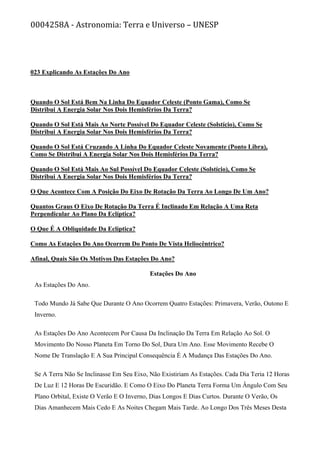 0004258A - Astronomia: Terra e Universo – UNESP
023 Explicando As Estações Do Ano
Quando O Sol Está Bem Na Linha Do Equador Celeste (Ponto Gama), Como Se
Distribui A Energia Solar Nos Dois Hemisférios Da Terra?
Quando O Sol Está Mais Ao Norte Possível Do Equador Celeste (Solstício), Como Se
Distribui A Energia Solar Nos Dois Hemisférios Da Terra?
Quando O Sol Está Cruzando A Linha Do Equador Celeste Novamente (Ponto Libra),
Como Se Distribui A Energia Solar Nos Dois Hemisférios Da Terra?
Quando O Sol Está Mais Ao Sul Possível Do Equador Celeste (Solstício), Como Se
Distribui A Energia Solar Nos Dois Hemisférios Da Terra?
O Que Acontece Com A Posição Do Eixo De Rotação Da Terra Ao Longo De Um Ano?
Quantos Graus O Eixo De Rotação Da Terra É Inclinado Em Relação A Uma Reta
Perpendicular Ao Plano Da Eclíptica?
O Que É A Obliquidade Da Eclíptica?
Como As Estações Do Ano Ocorrem Do Ponto De Vista Heliocêntrico?
Afinal, Quais São Os Motivos Das Estações Do Ano?
Estações Do Ano
As Estações Do Ano.
Todo Mundo Já Sabe Que Durante O Ano Ocorrem Quatro Estações: Primavera, Verão, Outono E
Inverno.
As Estações Do Ano Acontecem Por Causa Da Inclinação Da Terra Em Relação Ao Sol. O
Movimento Do Nosso Planeta Em Torno Do Sol, Dura Um Ano. Esse Movimento Recebe O
Nome De Translação E A Sua Principal Consequência É A Mudança Das Estações Do Ano.
Se A Terra Não Se Inclinasse Em Seu Eixo, Não Existiriam As Estações. Cada Dia Teria 12 Horas
De Luz E 12 Horas De Escuridão. E Como O Eixo Do Planeta Terra Forma Um Ângulo Com Seu
Plano Orbital, Existe O Verão E O Inverno, Dias Longos E Dias Curtos. Durante O Verão, Os
Dias Amanhecem Mais Cedo E As Noites Chegam Mais Tarde. Ao Longo Dos Três Meses Desta
 