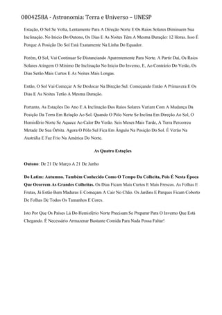 0004258A - Astronomia: Terra e Universo – UNESP
Estação, O Sol Se Volta, Lentamente Para A Direção Norte E Os Raios Solares Diminuem Sua
Inclinação. No Início Do Outono, Os Dias E As Noites Têm A Mesma Duração: 12 Horas. Isso É
Porque A Posição Do Sol Está Exatamente Na Linha Do Equador.
Porém, O Sol, Vai Continuar Se Distanciando Aparentemente Para Norte. A Partir Daí, Os Raios
Solares Atingem O Mínimo De Inclinação No Início Do Inverno, E, Ao Contrário Do Verão, Os
Dias Serão Mais Curtos E As Noites Mais Longas.
Então, O Sol Vai Começar A Se Deslocar Na Direção Sul. Começando Então A Primavera E Os
Dias E As Noites Terão A Mesma Duração.
Portanto, As Estações Do Ano E A Inclinação Dos Raios Solares Variam Com A Mudança Da
Posição Da Terra Em Relação Ao Sol. Quando O Pólo Norte Se Inclina Em Direção Ao Sol, O
Hemisfério Norte Se Aquece Ao Calor Do Verão. Seis Meses Mais Tarde, A Terra Percorreu
Metade De Sua Órbita. Agora O Pólo Sul Fica Em Ângulo Na Posição Do Sol. É Verão Na
Austrália E Faz Frio Na América Do Norte.
As Quatro Estações
Outono: De 21 De Março A 21 De Junho
Do Latim: Autumno. Também Conhecido Como O Tempo Da Colheita, Pois É Nesta Época
Que Ocorrem As Grandes Colheitas. Os Dias Ficam Mais Curtos E Mais Frescos. As Folhas E
Frutas, Já Estão Bem Maduras E Começam A Cair No Chão. Os Jardins E Parques Ficam Coberto
De Folhas De Todos Os Tamanhos E Cores.
Isto Por Que Os Países Lá Do Hemisfério Norte Precisam Se Preparar Para O Inverno Que Está
Chegando. É Necessário Armazenar Bastante Comida Para Nada Possa Faltar!
 