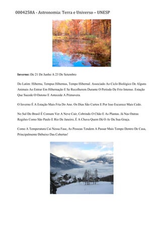 0004258A - Astronomia: Terra e Universo – UNESP
Inverno: De 21 De Junho A 23 De Setembro
Do Latim: Hibernu, Tempus Hibernus, Tempo Hibernal. Associado Ao Ciclo Biológico De Alguns
Animais Ao Entrar Em Hibernação E Se Recolherem Durante O Período De Frio Intenso. Estação
Que Sucede O Outono E Antecede A Primavera.
O Inverno É A Estação Mais Fria Do Ano. Os Dias São Curtos E Por Isso Escurece Mais Cedo.
No Sul Do Brasil É Comum Ver A Neve Cair, Cobrindo O Chão E As Plantas. Já Nas Outras
Regiões Como São Paulo E Rio De Janeiro, É A Chuva Quem Dá O Ar Da Sua Graça.
Como A Temperatura Cai Nessa Fase, As Pessoas Tendem A Passar Mais Tempo Dentro De Casa,
Principalmente Debaixo Das Cobertas!
 