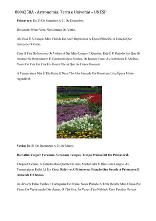 0004258A - Astronomia: Terra e Universo – UNESP
Primavera: De 23 De Setembro A 21 De Dezembro.
Do Latim: Primo Vere, No Começo Do Verão.
Ah, Essa É A Estação Mais Florida Do Ano! Representa A Época Primeira, A Estação Que
Antecede O Verão.
Com O Fim Do Inverno, Os Voltam A Ser Mais Longos E Quentes. Este É O Período Em Que Os
Animais Se Reproduzem E Constroem Seus Ninhos. Os Insetos Como As Borboletas E Abelhas,
Voam De Flor Em Flor Em Busca Néctar Que As Flores Possuem.
A Temperatura Não É Tão Baixa E Nem Tão Alta Fazendo Da Primavera Uma Época Muito
Agradável.
Verão: De 21 De Dezembro A 21 De Março.
Do Latim Vulgar: Veranum, Veranuns Tempus, Tempo Primaveril Ou Primaveral.
Chegou O Verão, A Estação Mais Quente Do Ano. Muito Calor E Dias Bem Longos. As
Temperaturas Estão Lá Em Cima. Relativo A Primavera. Estação Que Sucede A Primavera E
Antecede O Outono.
As Árvores Estão Verdes E Carregadas De Frutas. Neste Período A Terra Recebe Mais Chuva Por
Causa Da Vaporização Das Águas. O Céu Fica, Ás Vezes, Fica Nublado Com Pesadas Nuvens
 