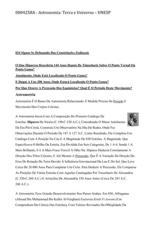 0004258A - Astronomia: Terra e Universo – UNESP
024 Signos Se Defasando Das Constelações Zodiacais
O Que Hiparcos Descobriu 144 Anos Depois De Timocharis Sobre O Ponto Vernal Ou
Ponto Gama?
Atualmente, Onde Está Localizado O Ponto Gama?
E Daqui A Uns 200 Anos, Onde Estará Localizado O Ponto Gama?
Por Que Ocorre A Precessão Dos Equinócios? Qual É O Período Deste Movimento?
Astrometria
Astrometria É O Ramo Da Astronomia Relacionado À Medida Precisa Da Posição E
Movimento Dos Corpos Celestes.
A Astrometria Inicia Com A Composição Do Primeiro Catálogo De
Estrelas. Hiparco De Nicéia (C.190-C.120 A.C.), Considerado O Maior Astrônomo
Da Era Pré-Cristã, Construiu Um Observatório Na Ilha De Rodes, Onde Fez
Observações Durante O Período De 147 A 127 A.C. Como Resultado, Ele Compilou Um
Catálogo Com A Posição No Céu E A Magnitude De 850 Estrelas. A Magnitude, Que
Especificava O Brilho Da Estrela, Era Dividida Em Seis Categorias, De 1 A 6, Sendo 1 A
Mais Brilhante, E 6 A Mais Fraca Visível A Olho Nu. Hiparco Deduziu Corretamente A
Direção Dos Pólos Celestes, E Até Mesmo A Precessão, Que É A Variação Da Direção Do
Eixo De Rotação Da Terra Devido À Influência Gravitacional Da Lua E Do Sol, Que Leva
Cerca De 26 000 Anos Para Completar Um Ciclo. Para Deduzir A Precessão, Ele Comparou
As Posições De Várias Estrelas Com Aquelas Catalogadas Por Timocharis De Alexandria
(C.320-C.260 A.C.) E Aristyllus De Alexandria 150 Anos Antes (Cerca De 283 A.C.
260 A.C.).
A Astrometria Teve Grande Desenvolvimento Nos Países Árabes. Em 850, Alfraganus
(Ahmad Ibn Muhammad Ibn Kathir Al-Farghani) Escreveu Kitab Fi Jawani (Um
Compendium Da Ciência Das Estrelas), Com Valores Revisados Da Obliqüidade Da
 