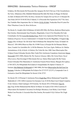 0004258A - Astronomia: Terra e Universo – UNESP
Eclíptica, Do Movimento De Precessão Dos Apogeus Do Sol E Da Lua, E Da Circunferência
Da Terra. Albatenius (Abu Abdallah Muhammad Ibn Jabir Ibn Sinan Ar-Raqqi Al-Harrani
As-Sabi Al-Batani) (853-929), Na Síria, Calculou Os Tempos De Lua Nova E A Duração Do
Ano Solar (365 D 5 H 46 M 24s) E Sideral, E A Precessão Dos Equinócios (54,5" Por Ano).
Seu Trabalho Mais Importante São As Tabelas Al-Zij Al-Sabi, Traduzidas Para O Latim Por
Plato Tiburtinus Como De Motu Stellarum.
No Século X, Azophi (Abd Al-Rahman Al-Sufi) (903-986), Da Pérsia, Realizou Observações
Das Estrelas, Determinando Suas Posições, Magnitudes, Cores E Fez Desenhos De Cada
Constelação, Em Seu Livro De Estrelas Fixas. Neste Livro Aparecem Pela Primeira Vez As
Galáxias (Pequenas Nuvens) Andromeda E A Grande Nuvem De Magalhães. O Egípcio Ibn
Yunus (Abu Al-Hasan 'Ali Abi Sa'id 'Abd Al-Rahman Ibn Ahmad Ibn Yunus Al-Sadafi Al-
Misri) (C. 950-1009) Observou Mais De 10 000 Vezes A Posição Do Sol Durante Muitos
Anos, Usando Um Astrolábio De 1,4 M De Diâmetro, No Cairo, Egito. Publicou As Tabelas
Astronômicas Al-Zij Al-Kabir Al-Hakimi, Por Volta Do Ano 1000. Suas Observações Dos
Eclipses Foram Utilizadas Séculos Mais Tarde Pelo Astrônomo Canadense-Americano Simon
Newcomb (1835-1909), Diretor Do The Nautical Almanac Office Do United States Naval
Observatory, Para Investigar O Movimento Da Lua. Outras Observações De Ibn Yunus
Foram Utilizadas Pelo Matemático E Astrônomo Francês Pierre-Simon, Marquês De Laplace,
(1749-1827), No Obliqüidade Da Eclíptica E Inequalidades De Júpiter E Saturno. O
Iraniano Abu-Mahmud Al-Khujandi (C.940-1000), De Suas Observações Do Sol Com Um
Sextante, Calculou A Obliqüidade Da Eclípica Em 23°32'19" (23,53°), Comparado Com A
Estimativa Atual Da Obliqüidade No Século X De 23º35'.
No Século XV, O Príncipe E Astrônomo Persa Ulugh Beg (Mirza Mohammad Taregh Bin
Shahrokh) (C.1393-1449) Construiu Um Sextante Com 36 M De Raio Com O Qual Compilou
O Zij-I-Sultani, Onde Catalogou 1019 Estrelas. No Século XVI, O Otomano Taqi Al-
Din (Taqi Al-Din Muhammad Ibn Ma'ruf Al-Shami Al-Asadi) (1526-1585) Construiu O
Observatório De Istambul E Inventou Um Relógio Mecânico, Com Molas, Com O Qual
Mediu Com Precisão A Ascensão Reta Das Estrelas, Revisando O Zij-I-Sultani De Ulugh
Beg.
 
