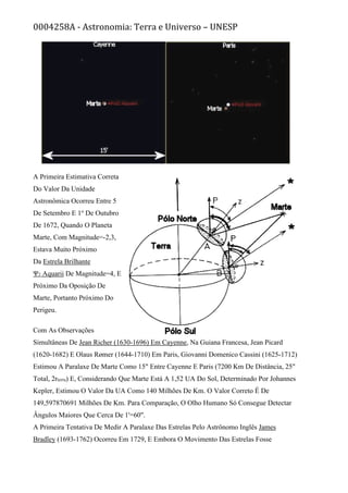 0004258A - Astronomia: Terra e Universo – UNESP
A Primeira Estimativa Correta
Do Valor Da Unidade
Astronômica Ocorreu Entre 5
De Setembro E 1o
De Outubro
De 1672, Quando O Planeta
Marte, Com Magnitude=-2,3,
Estava Muito Próximo
Da Estrela Brilhante
Ψ2 Aquarii De Magnitude=4, E
Próximo Da Oposição De
Marte, Portanto Próximo Do
Perigeu.
Com As Observações
Simultâneas De Jean Richer (1630-1696) Em Cayenne, Na Guiana Francesa, Jean Picard
(1620-1682) E Olaus Rømer (1644-1710) Em Paris, Giovanni Domenico Cassini (1625-1712)
Estimou A Paralaxe De Marte Como 15" Entre Cayenne E Paris (7200 Km De Distância, 25"
Total, 2rterra) E, Considerando Que Marte Está A 1,52 UA Do Sol, Determinado Por Johannes
Kepler, Estimou O Valor Da UA Como 140 Milhões De Km. O Valor Correto É De
149,597870691 Milhões De Km. Para Comparação, O Olho Humano Só Consegue Detectar
Ângulos Maiores Que Cerca De 1'=60".
A Primeira Tentativa De Medir A Paralaxe Das Estrelas Pelo Astrônomo Inglês James
Bradley (1693-1762) Ocorreu Em 1729, E Embora O Movimento Das Estrelas Fosse
 