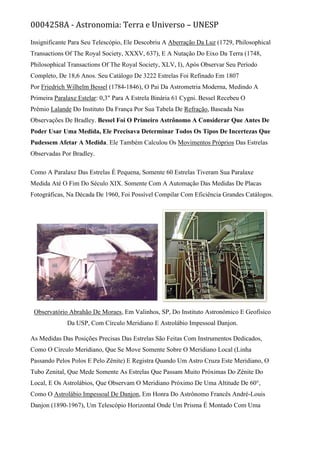 0004258A - Astronomia: Terra e Universo – UNESP
Insignificante Para Seu Telescópio, Ele Descobriu A Aberração Da Luz (1729, Philosophical
Transactions Of The Royal Society, XXXV, 637), E A Nutação Do Eixo Da Terra (1748,
Philosophical Transactions Of The Royal Society, XLV, I), Após Observar Seu Período
Completo, De 18,6 Anos. Seu Catálogo De 3222 Estrelas Foi Refinado Em 1807
Por Friedrich Wilhelm Bessel (1784-1846), O Pai Da Astrometria Moderna, Medindo A
Primeira Paralaxe Estelar: 0,3" Para A Estrela Binária 61 Cygni. Bessel Recebeu O
Prêmio Lalande Do Instituto Da França Por Sua Tabela De Refração, Baseada Nas
Observações De Bradley. Bessel Foi O Primeiro Astrônomo A Considerar Que Antes De
Poder Usar Uma Medida, Ele Precisava Determinar Todos Os Tipos De Incertezas Que
Pudessem Afetar A Medida. Ele Também Calculou Os Movimentos Próprios Das Estrelas
Observadas Por Bradley.
Como A Paralaxe Das Estrelas É Pequena, Somente 60 Estrelas Tiveram Sua Paralaxe
Medida Até O Fim Do Século XIX. Somente Com A Automação Das Medidas De Placas
Fotográficas, Na Década De 1960, Foi Possível Compilar Com Eficiência Grandes Catálogos.
Observatório Abrahão De Moraes, Em Valinhos, SP, Do Instituto Astronômico E Geofísico
Da USP, Com Círculo Meridiano E Astrolábio Impessoal Danjon.
As Medidas Das Posições Precisas Das Estrelas São Feitas Com Instrumentos Dedicados,
Como O Círculo Meridiano, Que Se Move Somente Sobre O Meridiano Local (Linha
Passando Pelos Polos E Pelo Zênite) E Registra Quando Um Astro Cruza Este Meridiano, O
Tubo Zenital, Que Mede Somente As Estrelas Que Passam Muito Próximas Do Zênite Do
Local, E Os Astrolábios, Que Observam O Meridiano Próximo De Uma Altitude De 60°,
Como O Astrolábio Impessoal De Danjon, Em Honra Do Astrônomo Francês André-Louis
Danjon (1890-1967), Um Telescópio Horizontal Onde Um Prisma É Montado Com Uma
 