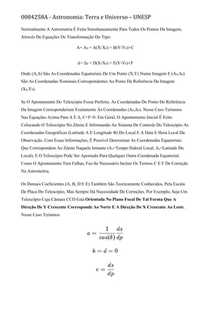 0004258A - Astronomia: Terra e Universo – UNESP
Normalmente A Astrometria É Feita Simultaneamente Para Todos Os Pontos Da Imagem,
Através De Equações De Transformação Do Tipo:
Α= Α0 + A(X-X0) + B(Y-Y0)+C
Δ= Δ0 + D(X-X0) + E(Y-Y0)+F
Onde (Α,Δ) São As Coordenadas Equatoriais De Um Ponto (X,Y) Numa Imagem E (Α0,Δ0)
São As Coordenadas Nominais Correspondentes Ao Ponto De Referência Da Imagem
(X0,Y0).
Se O Apontamento Do Telescópio Fosse Perfeito, As Coordenadas Do Ponto De Referência
Da Imagem Corresponderiam Exatamente Às Coordenadas (Α0,Δ0). Nesse Caso Teríamos
Nas Equações Acima Para Α E Δ, C=F=0. Em Geral, O Apontamento Inicial É Feito
Colocando O Telescópio No Zênite E Informando Ao Sistema De Controle Do Telescópio As
Coordenadas Geográficas (Latitude Λ E Longitude Φ) Do Local E A Data E Hora Local Da
Observação. Com Essas Informações, É Possível Determinar As Coordenadas Equatoriais
Que Correspondem Ao Zênite Naquele Instante (Αz=Tempo Sideral Local; Δz=Latitude Do
Local), E O Telescópio Pode Ser Apontado Para Qualquer Outra Coordenada Equatorial.
Como O Apontamento Tem Falhas, Faz-Se Necessário Incluir Os Termos C E F De Correção
Na Astrometria.
Os Demais Coeficientes (A, B, D E E) Também São Teoricamente Conhecidos, Pela Escala
De Placa Do Telescópio, Mas Sempre Há Necessidade De Correções. Por Exemplo, Seja Um
Telescópio Cuja Câmara CCD Está Orientada No Plano Focal De Tal Forma Que A
Direção De Y Crescente Corresponde Ao Norte E A Direção De X Crescente Ao Leste.
Nesse Caso Teríamos
 