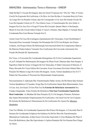 0004258A - Astronomia: Terra e Universo – UNESP
Onde Ds/Dp É A Escala Da Imagem, Que Em Geral É Expressa Em "/Pix Ou "/Mm. O Termo
Cos(Δ) Na Expressão Do Coeficiente A Se Deve Ao Fato De Que A Ascensão Reta (Α) Varia
Ao Longo De Um Paralelo Celeste, Que Só Corresponde A Um Arco De Grande Círculo No
Caso Do Equador Celeste (Δ=0°). Nos Outros Casos, A Transformação Do Arco Sobre A
Imagem Em Um Arco Em Α Exige O Termo De Correção: Quanto Maior A Declinação,
Menor O Arco De Círculo Sobre O Qual Α Varia E, Portanto, Mais Rápida A Variação Desta
Coordenada Para Uma Mesma Variação Em X.
Assim Como No Caso Da Centragem (Apontamento) Do Telescópio, Certa Flexibilidade É
Necessária Para Acomodar Variações Na Orientação Do CCD Com Relação Aos Pontos
Cardeais, Até Porque Efeitos De Deformação Gravitacional Sobre Os Componentes Ópticos
Do Detector Podem Induzir Variações Nos Coeficientes De Conversão Astrometria Em
Função Da Direção De Apontamento.
Por Vezes, A Conversão De Coordenadas Retangulares (X,Y) Em Coordenadas Equatoriais
(Α,Δ) É Afetada Por Deformações Da Imagem No Plano Focal. Sabemos Que Nem Sempre A
Superfície Onde Se Forma A Imagem De Um Telescópio, E Onde Colocamos O Detector, É
Plana, Havendo Por Vezes Efeitos De Curvatura. Essas Curvaturas Em Geral Afetam Mais As
Posições De Objetos Longe Do Centro Da Imagem. Assim, Termos Quadráticos Em X E Y
Podem Ser Necessários E Precisam Ser Determinados Empiricamente.
Necessariamente A Aplicação Das Transformações Dadas Acima, Ou De Outras Que Incluam
Termos Quadráticos E Cruzados, Exige Que Os Coeficientes Sejam Bem Determinados, Caso
A Caso. Isso, Em Geral, É Feito Pelo Uso De Estrelas De Referência Astrometria Nos
Campos Imaginados. Estas Estrelas De Referência Têm Suas Coordenadas Equatoriais
Bem Conhecidas. As Medidas Da Suas Posições (Xi,Yi) Na Imagem, Portanto, Permitem
Que Sejam Determinados Empiricamente Os Coeficientes. Em Geral Usa-Se Um Conjunto
De Estrelas De Referência E Determinam-Se Os Coeficientes Por Ajuste Por Mínimos
Quadrados.
Uma Vez Obtidas As Coordenadas Equatoriais Dos Pontos Da Imagem, A Conversão Para O
Sistema De Coordenadas Eclípticas Ou Galáticas Se Dá Por Meio De Transformações
Matemáticas Conhecidas, Já Que Essas Conversões Equivalem A Uma Mudança De Plano E
Eixos De Referência, Que São Equivalentes A Aplicar Rotações De Um Sistema Para Chegar
Ao Outro.
 