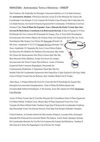 0004258A - Astronomia: Terra e Universo – UNESP
Para Finalizar, Há Ainda Que Se Distinguir Astrometria Relativa (A Um Dado Sistema)
De Astrometria Absoluta. O Processo Descrito Acima É O De Obtenção De Valores De
Coordenadas Com Relação A Um Conjunto De Estrelas Cujas Posições São Conhecidas Em
Um Dado Sistema, Em Geral O Sistema Equatorial De Coordenadas. O Problema Com Esse
Sistema É Que Nem O Plano Do Equador, Nem A Direção Do Ponto Vernal, Que Lhes
Servem De Referência, Constituem Um Referencial Inercial, Já Que O Equador E O Eixo
De Rotação Da Terra Variam De Orientação No Espaço, Pois A Terra Sofre Perturbações
Gravitacionais Dos Outros Objetos Do Sistema Solar, Em Especial Do Sol E Da Lua. Essas
Perturbações Dão Origem Aos Efeitos De Precessão (Período=26
Mil Anos, Amplitude=2×23,5°) E Nutação Do Eixo (Período=18,6
Anos, Amplitude=9,2 Segundos De Arco). Esses Efeitos Podem
Ser Descritos Por Modelos De Dinâmica Gravitacional, Mas Ainda
Há Termos De Deslocamento Dos Pólos Celestes Que Não São
Bem Descritos Pelos Modelos, Já Que Envolvem Os Campos
Gravitacionais De Vários Corpos Não Esféricos. Assim, O Sistema
Equatorial Sofre Constante Degradação, Precisando Ser
Continuamente Redefinido. É Importante Notar Que Não Faz
Sentido Falar De Coordenadas Equatoriais Sem Especificar A Que Equinócio (Ou Seja, Onde
Estava O Ponto Vernal) Elas Se Referem, Que Também Muda Com O Tempo.
Além Disso, A Própria Órbita Da Terra Em Torno Do Sol É Perturbada Em Função Das
Interações Gravitacionais Interplanetárias. Tanto O Plano Da Órbita Quanto Sua
Excentricidade Sofrem Perturbações. E Novamente, Essas São Apenas Em Parte Modeladas
Com Precisão.
Assim, O Ponto Vernal, Que É Uma Das Direções De Coincidência Entre O Plano Equatorial
E O Plano Orbital, Também Varia, Mesmo Que O Plano Equatorial Fosse Fixo. Essa
Variação Do Plano Orbital Então Também Exige Que O Sistema De Coordenadas Eclípticas
Seja Descartado Como Um Sistema Inercial, Posto Que Está Sempre Sofrendo Variações.
E Para Finalizar, As Estrelas Sofrem De Movimentos Próprios, Causados Pela Aceleração
Induzida Pelo Potencial Gravitacional Dentro Da Galáxia. Assim Sendo, Qualquer Sistema
De Coordenadas Baseado No Uso De Um Conjunto De Estrelas De Referência, Também É
Não Inercial E Sofre De Degradação Com O Passar Do Tempo.
 