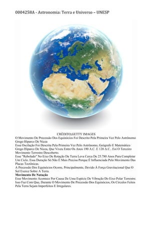 0004258A - Astronomia: Terra e Universo – UNESP
CRÉDITO,GETTY IMAGES
O Movimento De Precessão Dos Equinócios Foi Descrito Pela Primeira Vez Pelo Astrônomo
Grego Hiparco De Nicea
Essa Oscilação Foi Descrita Pela Primeira Vez Pelo Astrônomo, Geógrafo E Matemático
Grego Hiparco De Nicea, Que Viveu Entre Os Anos 190 A.C. E 120 A.C.. Foi O Terceiro
Movimento Terrestre Descoberto.
Esse "Rebolado" No Eixo De Rotação Da Terra Leva Cerca De 25.780 Anos Para Completar
Um Ciclo. Essa Duração Só Não É Mais Precisa Porque É Influenciada Pelo Movimento Das
Placas Tectônicas.
A Precessão Dos Equinócios Ocorre, Principalmente, Devido À Força Gravitacional Que O
Sol Exerce Sobre A Terra.
Movimento De Nutação
Esse Movimento Acontece Por Causa De Uma Espécie De Vibração Do Eixo Polar Terrestre.
Isso Faz Com Que, Durante O Movimento De Precessão Dos Equinócios, Os Círculos Feitos
Pela Terra Sejam Imperfeitos E Irregulares.
 