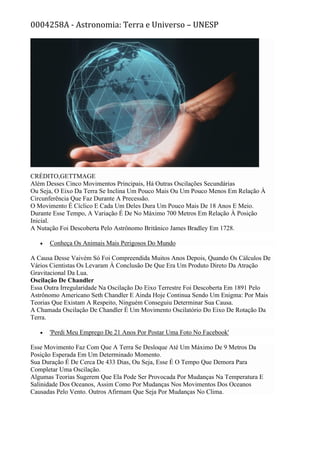 0004258A - Astronomia: Terra e Universo – UNESP
CRÉDITO,GETTMAGE
Além Desses Cinco Movimentos Principais, Há Outras Oscilações Secundárias
Ou Seja, O Eixo Da Terra Se Inclina Um Pouco Mais Ou Um Pouco Menos Em Relação À
Circunferência Que Faz Durante A Precessão.
O Movimento É Cíclico E Cada Um Deles Dura Um Pouco Mais De 18 Anos E Meio.
Durante Esse Tempo, A Variação É De No Máximo 700 Metros Em Relação À Posição
Inicial.
A Nutação Foi Descoberta Pelo Astrônomo Britânico James Bradley Em 1728.
• Conheça Os Animais Mais Perigosos Do Mundo
A Causa Desse Vaivém Só Foi Compreendida Muitos Anos Depois, Quando Os Cálculos De
Vários Cientistas Os Levaram À Conclusão De Que Era Um Produto Direto Da Atração
Gravitacional Da Lua.
Oscilação De Chandler
Essa Outra Irregularidade Na Oscilação Do Eixo Terrestre Foi Descoberta Em 1891 Pelo
Astrônomo Americano Seth Chandler E Ainda Hoje Continua Sendo Um Enigma: Por Mais
Teorias Que Existam A Respeito, Ninguém Conseguiu Determinar Sua Causa.
A Chamada Oscilação De Chandler É Um Movimento Oscilatório Do Eixo De Rotação Da
Terra.
• 'Perdi Meu Emprego De 21 Anos Por Postar Uma Foto No Facebook'
Esse Movimento Faz Com Que A Terra Se Desloque Até Um Máximo De 9 Metros Da
Posição Esperada Em Um Determinado Momento.
Sua Duração É De Cerca De 433 Dias, Ou Seja, Esse É O Tempo Que Demora Para
Completar Uma Oscilação.
Algumas Teorias Sugerem Que Ela Pode Ser Provocada Por Mudanças Na Temperatura E
Salinidade Dos Oceanos, Assim Como Por Mudanças Nos Movimentos Dos Oceanos
Causadas Pelo Vento. Outros Afirmam Que Seja Por Mudanças No Clima.
 