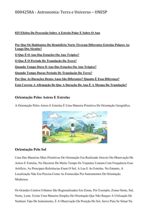 0004258A - Astronomia: Terra e Universo – UNESP
025 Efeitos Da Precessão Sobre A Estrela Polar E Sobre O Ano
Por Que Os Habitantes Do Hemisfério Norte Tiveram Diferentes Estrelas Polares Ao
Longo Dos Séculos?
O Que É O Ano Das Estações Ou Ano Trópico?
O Que É O Período De Translação Da Terra?
Quando Tempo Dura O Ano Das Estações Ou Ano Trópico?
Quando Tempo Durao Período De Translação Da Terra?
Por Que As Durações Destes Anos São Diferentes? Quanto É Essa Diferença?
Está Correta A Afirmação De Que A Duração Do Ano É A Mesma Da Translação?
Orientação Pelos Astros E Estrelas
A Orientação Pelos Astros E Estrelas É Uma Maneira Primitiva De Orientação Geográfica.
Orientação Pelo Sol
Uma Das Maneiras Mais Primitivas De Orientação Era Realizada Através Da Observação De
Astros E Estrelas, No Decorrer De Muito Tempo Os Viajantes Usaram Com Frequência Esse
Artifício, As Principais Referências Eram O Sol, A Lua E As Estrelas. No Entanto, A
Localização Não Era Precisa Como As Fornecidas Por Instrumentos De Orientação
Modernos.
Os Grandes Centros Urbanos São Regionalizados Em Zonas, Por Exemplo, Zonas Oeste, Sul,
Norte, Leste. Existe Uma Maneira Simples De Orientação Que Não Requer A Utilização De
Nenhum Tipo De Instrumento, É A Observação Da Posição Do Sol, Serve Para Se Situar Na
 