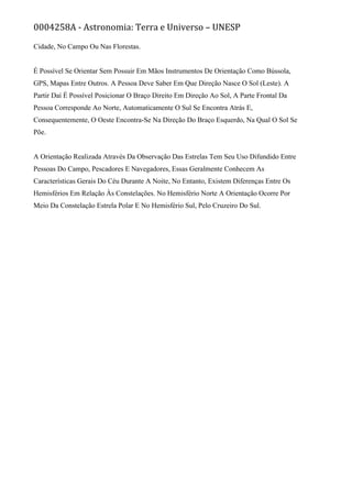 0004258A - Astronomia: Terra e Universo – UNESP
Cidade, No Campo Ou Nas Florestas.
É Possível Se Orientar Sem Possuir Em Mãos Instrumentos De Orientação Como Bússola,
GPS, Mapas Entre Outros. A Pessoa Deve Saber Em Que Direção Nasce O Sol (Leste). A
Partir Daí É Possível Posicionar O Braço Direito Em Direção Ao Sol, A Parte Frontal Da
Pessoa Corresponde Ao Norte, Automaticamente O Sul Se Encontra Atrás E,
Consequentemente, O Oeste Encontra-Se Na Direção Do Braço Esquerdo, Na Qual O Sol Se
Põe.
A Orientação Realizada Através Da Observação Das Estrelas Tem Seu Uso Difundido Entre
Pessoas Do Campo, Pescadores E Navegadores, Essas Geralmente Conhecem As
Características Gerais Do Céu Durante A Noite, No Entanto, Existem Diferenças Entre Os
Hemisférios Em Relação Às Constelações. No Hemisfério Norte A Orientação Ocorre Por
Meio Da Constelação Estrela Polar E No Hemisfério Sul, Pelo Cruzeiro Do Sul.
 