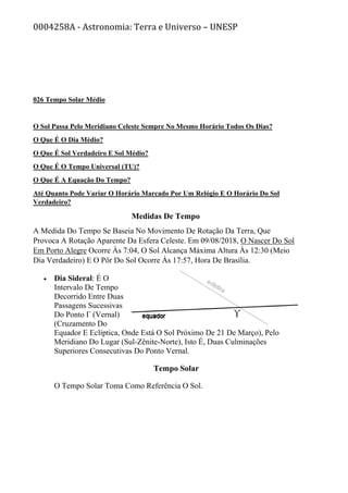 0004258A - Astronomia: Terra e Universo – UNESP
026 Tempo Solar Médio
O Sol Passa Pelo Meridiano Celeste Sempre No Mesmo Horário Todos Os Dias?
O Que É O Dia Médio?
O Que É Sol Verdadeiro E Sol Médio?
O Que É O Tempo Universal (TU)?
O Que É A Equação Do Tempo?
Até Quanto Pode Variar O Horário Marcado Por Um Relógio E O Horário Do Sol
Verdadeiro?
Medidas De Tempo
A Medida Do Tempo Se Baseia No Movimento De Rotação Da Terra, Que
Provoca A Rotação Aparente Da Esfera Celeste. Em 09/08/2018, O Nascer Do Sol
Em Porto Alegre Ocorre Às 7:04, O Sol Alcança Máxima Altura Às 12:30 (Meio
Dia Verdadeiro) E O Pôr Do Sol Ocorre Às 17:57, Hora De Brasília.
• Dia Sideral: É O
Intervalo De Tempo
Decorrido Entre Duas
Passagens Sucessivas
Do Ponto Γ (Vernal)
(Cruzamento Do
Equador E Eclíptica, Onde Está O Sol Próximo De 21 De Março), Pelo
Meridiano Do Lugar (Sul-Zênite-Norte), Isto É, Duas Culminações
Superiores Consecutivas Do Ponto Vernal.
Tempo Solar
O Tempo Solar Toma Como Referência O Sol.
 