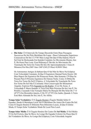 0004258A - Astronomia: Terra e Universo – UNESP
• Dia Solar: É O Intervalo De Tempo Decorrido Entre Duas Passagens
Sucessivas Do Sol Pelo Meridiano Do Lugar - Duas Culminações Superiores
Consecutivas Do Sol. É 3m
56s
Mais Longo Do Que O Dia Sideral, Pois O
Sol Está Se Deslocando Em Sentido Contrário Ao Movimento Diurno, Isto
É, De Oeste Para Leste. Essa Diferença É Devida Ao Movimento De
Translação Da Terra Em Torno Do Sol, De Aproximadamente 1 Grau (4
Minutos) Por Dia (360°/Ano=360°/(365,25 Dias)=0,9856°/Dia).
Os Astronomos Antigos Já Sabiam Que O Sol Não Se Move Na Eclíptica
Com Velocidade Constante, Já Que O Equinócio Outonal Norte Ocorre 186
Dias Depois Do Equinócio De Primavera Norte, Mas Somente 179 Dias Se
Passam Para O Próximo Equinócio De Outono Norte. Como A Órbita Da
Terra Em Torno Do Sol É Elíptica, A Velocidade De Translação Da Terra
Em Torno Do Sol Não É Constante. Pela Conservação Do Momentum
Angular, Expresso Pela Segunda Lei De Kepler, A Lei Da Áreas, A
Velocidade É Maior Quando A Terra Está Mais Próxima Do Sol, Isto É, No
Periélio, Causando Uma Variação Diária Na Duração Do Dia Solar De 1° 6'
(4m
27s
) Em Dezembro-Janeiro, E De 53' (3m
35s
) Em Junho, Quando A Terra
Está Mais Afastada Do Sol, Isto É, No Afélio.
Tempo Solar Verdadeiro: É O Ângulo Horário (Ângulo Medido Sobre O
Equador, Desde O Meridiano Local Até O Meridiano Do Astro) Do Centro Do Sol.
Como O Ângulo Horário É Diferente Para Diferentes Locais, Já Que O Zênite
Muda, O Tempo Solar Verdadeiro Muda De Local Para Local.
Tempo Solar Médio: É O Ângulo Horário Do Centro Do Sol Médio. O Sol Médio
É Um Sol Fictício, Que Se Move Ao Longo Do Equador Celeste (Ao Passo Que O
Sol Verdadeiro Se Move Ao Longo Da Eclíptica), Com Velocidade Angular
 