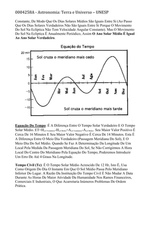 0004258A - Astronomia: Terra e Universo – UNESP
Constante, De Modo Que Os Dias Solares Médios São Iguais Entre Si (Ao Passo
Que Os Dias Solares Verdadeiros Não São Iguais Entre Si Porque O Movimento
Do Sol Na Eclíptica Não Tem Velocidade Angular Constante). Mas O Movimento
Do Sol Na Eclíptica É Anualmente Periódico, Assim O Ano Solar Médio É Igual
Ao Ano Solar Verdadeiro.
Equação Do Tempo: É A Diferença Entre O Tempo Solar Verdadeiro E O Tempo
Solar Médio. ET=Hsol Verdadeiro-Hsol Médio=Αsol Verdadeiro-Αsol Médio. Seu Maior Valor Positivo É
Cerca De 16 Minutos E Seu Maior Valor Negativo É Cerca De 14 Minutos. Esta É
A Diferença Entre O Meio Dia Verdadeiro (Passagem Meridiana Do Sol), E O
Meio Dia Do Sol Médio. Quando Se Faz A Determinação Da Longitude De Um
Local Pela Medida Da Passagem Meridiana Do Sol, Se Não Corrigirmos A Hora
Local Do Centro Do Meridiano Pela Equação Do Tempo, Poderemos Introduzir
Um Erro De Até 4 Graus Na Longitude.
Tempo Civil (Tc): É O Tempo Solar Médio Acrescido De 12 Hr, Isto É, Usa
Como Origem Do Dia O Instante Em Que O Sol Médio Passa Pelo Meridiano
Inferior Do Lugar. A Razão Da Instituição Do Tempo Civil É Não Mudar A Data
Durante As Horas De Maior Atividade Da Humanidade Nos Ramos Financeiros,
Comerciais E Industriais, O Que Acarretaria Inúmeros Problemas De Ordem
Prática.
 