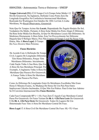 0004258A - Astronomia: Terra e Universo – UNESP
Tempo Universal (TU): É O Tempo Civil (Tempo Solar Médio+12
Hr) De Greenwich, Na Inglaterra, Definido Como Ponto Zero De
Longitude Geográfica Na Conferência Internacional Meridiana,
Realizada Em Washington Em Outubro De 1884. Lá Está A Linha
Meridiana, No Royal Observatory, Greenwich.
Note Que Os Tempos Acima São Locais, Dependendo Do Ângulo Horário Do Sol,
Verdadeiro Ou Médio. Portanto A Hora Solar Média Em Porto Alegre É Diferente
Da Hora Solar Média Em Brasília, Já Que Os Meridianos Locais São Diferentes. Se
Medirmos Diretamente A Hora Solar, Esta Vai Provavelmente Ser Diferente
Daquela Que O Relógio Marca, Pois Não Usamos O Tempo Local Na Nossa Vida
Diária, Mas A Hora Legal, O Tempo
Do Fuso Horário Mais Próximo.
Fusos Horários
De Acordo Com A Definição De Tempo
Civil, Lugares De Longitudes Diferentes
Têm Horas Diferentes, Porque Têm
Meridianos Diferentes. Inicialmente,
Cada Nação Tinha A Sua Hora, Que Era
A Hora Do Seu Meridiano Principal. Por
Exemplo, A Inglaterra Tinha A Hora Do
Meridiano Que Passava Por Greenwich,
A França Tinha A Hora Do Meridiano
Que Passava Por Paris.
Como As Diferença De Longitudes Entre Os Meridianos Escolhidos Não Eram
Horas E Minutos Exatos, As Mudança De Horas De Um País Para Outro
Implicavam Cálculos Incômodos, O Que Não Era Prático. Para Evitar Isso Adotou-
Se O Convênio Internacional Dos Fusos Horários.
Cada Fuso Compreende (= 1 H). Fuso Zero É Aquele Cujo Meridiano Central
Passa Por Greenwich. Os Fusos Variam De 0h A +12h Para Leste De Greenwich
E De 0h A -12h Para Oeste De Greenwich. Todos Os Lugares De Um
Determinado Fuso Têm A Hora Do Meridiano Central Do Fuso.
Hora Legal: É A Hora Civil Do Meridiano Central Do Fuso: HL=TU+Fuso
 