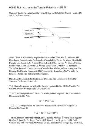 0004258A - Astronomia: Terra e Universo – UNESP
Qualquer Ponto Na Superfície Da Terra, O Que Se Reflete No Ângulo Horário Do
Sol E Do Ponto Vernal.
Além Disso, A Velocidade Angular De Rotação Da Terra Não É Uniforme. Há
Uma Lenta Desaceleração Da Rotação, Causada Pelo Atrito Da Massa Líquida Do
Planeta, Que Tende A Se Alinhar Com A Lua E O Sol Devido Às Marés, Com A
Parte Sólida, Além Do Atrito Do Núcleo Sólido Com O Manto. Há Também
Variações Sazonais, Provavelmente Causadas Por Mudanças Meteorológicas, Na
Rotação Do Planeta. Finalmente Há Componentes Irregulares Na Variação Da
Rotação, Ainda Não Totalmente Explicados.
Devido Às Irregularidades Na Rotação Da Terra, São Definidos 3 Tipos De
Sistemas De Tempo Universal:
TU0: Baseado Apenas No Valor Do Ângulo Horário Do Sol Médio Medido Por
Um Observador No Meridiano De Greenwich.
TU1: TU0 Corrigido Para O Efeito De Variação Da Longitude, Δλ, Causado Pelo
Deslocamento Do Polo.
TU1 = TU0 + Δλ
TU2: TU1 Corrigido Para As Variações Sazonais Na Velocidade Angular De
Rotação Da Terra, Ω:
TU2 = TU1 + Δω(°)/15°/H
Tempo Atômico Internacional (TAI): O Tempo Atômico É Muito Mais Regular
Do Que A Rotação Da Terra. Desde 1967, Quando Um Segundo Foi Definido
Como 9 192 631 770 Vezes O Período Da Luz Emitida Pelo Isótopo 133 Do Césio,
 