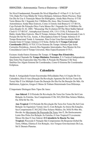 0004258A - Astronomia: Terra e Universo – UNESP
No Nível Fundamental, Passando Do Nível Hiperfino F=4 Para F=3, Se Usa O
TAI, Dado Por Uma Média De Vários Relógios Atômicos Muito Precisos. Hoje
Em Dia Se Usa A Transição Maser Do Hidrogênio, Ainda Mais Precisa. O TAI
Varia Menos De 1 Segundo Em 3 Milhões De Anos. Mas Existem Objetos
Astronômicos Ainda Mais Estáveis, Como A Estrela Anã Branca G 117-B15A,
Cujo Período De Pulsação Ótica Varia Menos De 1 Segundo Em 10 Milhões De
Anos (Kepler Et Al. 2005, "Measuring The Evolution Of The Most Stable Optical
Clock G 117-B15A", Astrophysical Journal, 634, 1311-1318), E Pulsares Em
Rádio Ainda Mais Estáveis. Mas O Tempo Atômico Não Está Sincronizado Com A
Posição Do Sol No Céu. Assim, A Discrepância Entre O Tempo Atômico E O
Tempo Rotacional Tende A Aumentar. Para Evitar Uma Desvinculação Muito
Grande Entre O Tempo Atômico E O Solar, Defini-Se O Tempo Universal
Coordenado (TUC). O TUC É Um Sistema De Tempo Atômico Que Sofre
Correções Periódicas, Através Dos Segundos Intercalados, Para Manter-Se Em
Consonância Com O Tempo Universal, Mais Especificamente O TU1.
Existem Ainda Outros Sistemas De Tempo. O Tempo Das Efemérides,
Atualmente Chamado De Tempo Dinâmico Terrestre, É A Variável Independente
Que Entra Nas Expressões Que Nos Dão A Posição De Planetas E De Seus
Satélites Em Algum Sistema De Coordenadas, Como O Sistema De Coordenadas
Eclípticas.
Calendário
Desde A Antiguidade Foram Encontradas Dificuldades Para A Criação De Um
Calendário, Pois O Ano (Duração Da Revolução Aparente Do Sol Em Torno Da
Terra) Não É Um Múltiplo Exato Da Duração Do Dia Ou Da Duração Do Mês. Os
Babilonios, Egípcios, Gregos E Maias Já Tinham Determinado Essa Diferença.
É Importante Distinguir Dois Tipos De Anos:
Ano Sideral: É O Período De Revolução Da Terra Em Torno Do Sol Com
Relação Às Estrelas. Seu Comprimento É De 365,2564 Dias Solares Médios,
Ou 365d 6h 9m 10s.
Ano Tropical: É O Período De Revolução Da Terra Em Torno Do Sol Com
Relação Ao Equinócio Vernal, Isto É, Com Relação Ao Início Da Estações.
Seu Comprimento É 365,2422 Dias Solares Médios, Ou 365d 5h 48m 46s.
Devido Ao Movimento De Precessão Da Terra, Isto É, Do Deslocamento
Lento Dos Polos Em Relação Às Estrelas, O Ano Tropical É Levemente
Menor Do Que O Ano Sideral. O Calendário Se Baseia No Ano
Tropical. Precessão E Nutação São Componentes Da Resposta Global Da
Terra, Oblata, Elástica E Em Rotação, Aos Torques Gravitacionais Da Lua,
Sol E Demais Planetas.
 