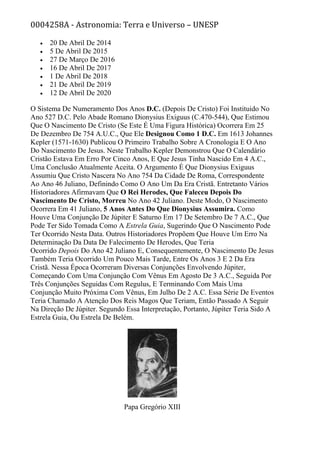 0004258A - Astronomia: Terra e Universo – UNESP
• 20 De Abril De 2014
• 5 De Abril De 2015
• 27 De Março De 2016
• 16 De Abril De 2017
• 1 De Abril De 2018
• 21 De Abril De 2019
• 12 De Abril De 2020
O Sistema De Numeramento Dos Anos D.C. (Depois De Cristo) Foi Instituido No
Ano 527 D.C. Pelo Abade Romano Dionysius Exiguus (C.470-544), Que Estimou
Que O Nascimento De Cristo (Se Este É Uma Figura Histórica) Ocorrera Em 25
De Dezembro De 754 A.U.C., Que Ele Designou Como 1 D.C. Em 1613 Johannes
Kepler (1571-1630) Publicou O Primeiro Trabalho Sobre A Cronologia E O Ano
Do Nascimento De Jesus. Neste Trabalho Kepler Demonstrou Que O Calendário
Cristão Estava Em Erro Por Cinco Anos, E Que Jesus Tinha Nascido Em 4 A.C.,
Uma Conclusão Atualmente Aceita. O Argumento É Que Dionysius Exiguus
Assumiu Que Cristo Nascera No Ano 754 Da Cidade De Roma, Correspondente
Ao Ano 46 Juliano, Definindo Como O Ano Um Da Era Cristã. Entretanto Vários
Historiadores Afirmavam Que O Rei Herodes, Que Faleceu Depois Do
Nascimento De Cristo, Morreu No Ano 42 Juliano. Deste Modo, O Nascimento
Ocorrera Em 41 Juliano, 5 Anos Antes Do Que Dionysius Assumira. Como
Houve Uma Conjunção De Júpiter E Saturno Em 17 De Setembro De 7 A.C., Que
Pode Ter Sido Tomada Como A Estrela Guia, Sugerindo Que O Nascimento Pode
Ter Ocorrido Nesta Data. Outros Historiadores Propõem Que Houve Um Erro Na
Determinação Da Data De Falecimento De Herodes, Que Teria
Ocorrido Depois Do Ano 42 Juliano E, Consequentemente, O Nascimento De Jesus
Também Teria Ocorrido Um Pouco Mais Tarde, Entre Os Anos 3 E 2 Da Era
Cristã. Nessa Época Ocorreram Diversas Conjunções Envolvendo Júpiter,
Começando Com Uma Conjunção Com Vênus Em Agosto De 3 A.C., Seguida Por
Três Conjunções Seguidas Com Regulus, E Terminando Com Mais Uma
Conjunção Muito Próxima Com Vênus, Em Julho De 2 A.C. Essa Série De Eventos
Teria Chamado A Atenção Dos Reis Magos Que Teriam, Então Passado A Seguir
Na Direção De Júpiter. Segundo Essa Interpretação, Portanto, Júpiter Teria Sido A
Estrela Guia, Ou Estrela De Belém.
Papa Gregório XIII
 