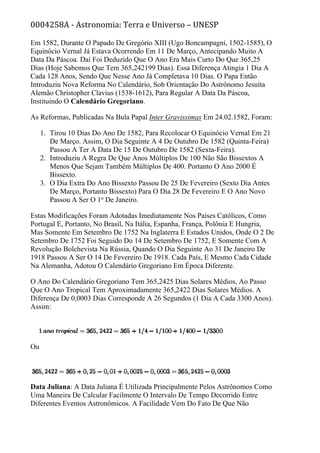 0004258A - Astronomia: Terra e Universo – UNESP
Em 1582, Durante O Papado De Gregório XIII (Ugo Boncampagni, 1502-1585), O
Equinócio Vernal Já Estava Ocorrendo Em 11 De Março, Antecipando Muito A
Data Da Páscoa. Daí Foi Deduzido Que O Ano Era Mais Curto Do Que 365,25
Dias (Hoje Sabemos Que Tem 365,242199 Dias). Essa Diferença Atingia 1 Dia A
Cada 128 Anos, Sendo Que Nesse Ano Já Completava 10 Dias. O Papa Então
Introduziu Nova Reforma No Calendário, Sob Orientação Do Astrônomo Jesuíta
Alemão Christopher Clavius (1538-1612), Para Regular A Data Da Páscoa,
Instituindo O Calendário Gregoriano.
As Reformas, Publicadas Na Bula Papal Inter Gravissimas Em 24.02.1582, Foram:
1. Tirou 10 Dias Do Ano De 1582, Para Recolocar O Equinócio Vernal Em 21
De Março. Assim, O Dia Seguinte A 4 De Outubro De 1582 (Quinta-Feira)
Passou A Ter A Data De 15 De Outubro De 1582 (Sexta-Feira).
2. Introduziu A Regra De Que Anos Múltiplos De 100 Não São Bissextos A
Menos Que Sejam Também Múltiplos De 400. Portanto O Ano 2000 É
Bissexto.
3. O Dia Extra Do Ano Bissexto Passou De 25 De Fevereiro (Sexto Dia Antes
De Março, Portanto Bissexto) Para O Dia 28 De Fevereiro E O Ano Novo
Passou A Ser O 1o
De Janeiro.
Estas Modificações Foram Adotadas Imediatamente Nos Países Católicos, Como
Portugal E, Portanto, No Brasil, Na Itália, Espanha, França, Polônia E Hungria,
Mas Somente Em Setembro De 1752 Na Inglaterra E Estados Unidos, Onde O 2 De
Setembro De 1752 Foi Seguido Do 14 De Setembro De 1752, E Somente Com A
Revolução Bolchevista Na Rússia, Quando O Dia Seguinte Ao 31 De Janeiro De
1918 Passou A Ser O 14 De Fevereiro De 1918. Cada País, E Mesmo Cada Cidade
Na Alemanha, Adotou O Calendário Gregoriano Em Época Diferente.
O Ano Do Calendário Gregoriano Tem 365,2425 Dias Solares Médios, Ao Passo
Que O Ano Tropical Tem Aproximadamente 365,2422 Dias Solares Médios. A
Diferença De 0,0003 Dias Corresponde A 26 Segundos (1 Dia A Cada 3300 Anos).
Assim:
Ou
Data Juliana: A Data Juliana É Utilizada Principalmente Pelos Astrônomos Como
Uma Maneira De Calcular Facilmente O Intervalo De Tempo Decorrido Entre
Diferentes Eventos Astronômicos. A Facilidade Vem Do Fato De Que Não
 