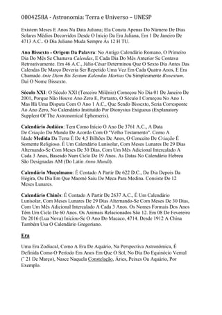 0004258A - Astronomia: Terra e Universo – UNESP
Existem Meses E Anos Na Data Juliana; Ela Consta Apenas Do Número De Dias
Solares Médios Decorridos Desde O Início Da Era Juliana, Em 1 De Janeiro De
4713 A.C.. O Dia Juliano Muda Sempre Às 12 H TU.
Ano Bissexto - Origem Da Palavra: No Antigo Calendário Romano, O Primeiro
Dia Do Mês Se Chamava Calendas, E Cada Dia Do Mês Anterior Se Contava
Retroativamente. Em 46 A.C., Júlio César Determinou Que O Sexto Dia Antes Das
Calendas De Março Deveria Ser Repetido Uma Vez Em Cada Quatro Anos, E Era
Chamado Ante Diem Bis Sextum Kalendas Martias Ou Simplesmente Bissextum.
Daí O Nome Bissexto.
Século XXI: O Século XXI (Terceiro Milênio) Começou No Dia 01 De Janeiro De
2001, Porque Não Houve Ano Zero E, Portanto, O Século I Começou No Ano 1.
Mas Há Uma Disputa Com O Ano 1 A.C., Que Sendo Bissexto, Seria Corresponte
Ao Ano Zero, No Calendário Instituído Por Dionysius Exiguous (Explanatory
Supplent Of The Astronomical Ephemeris).
Calendário Judáico: Tem Como Início O Ano De 3761 A.C., A Data
De Criação Do Mundo De Acordo Com O "Velho Testamento". Como A
Idade Medida Da Terra É De 4,5 Bilhões De Anos, O Conceito De Criação É
Somente Religioso. É Um Calendário Lunisolar, Com Meses Lunares De 29 Dias
Alternando-Se Com Meses De 30 Dias, Com Um Mês Adicional Intercalado A
Cada 3 Anos, Baseado Num Ciclo De 19 Anos. As Datas No Calendário Hebreu
São Designadas AM (Do Latin Anno Mundi).
Calendário Muçulmano: É Contado A Partir De 622 D.C., Do Dia Depois Da
Hégira, Ou Dia Em Que Maomé Saiu De Meca Para Medina. Consiste De 12
Meses Lunares.
Calendário Chinês: É Contado A Partir De 2637 A.C., É Um Calendário
Lunisolar, Com Meses Lunares De 29 Dias Alternando-Se Com Meses De 30 Dias,
Com Um Mês Adicional Intercalado A Cada 3 Anos. Os Nomes Formais Dos Anos
Têm Um Ciclo De 60 Anos. Os Animais Relacionados São 12. Em 08 De Fevereiro
De 2016 (Lua Nova) Iniciou-Se O Ano Do Macaco, 4714. Desde 1912 A China
Também Usa O Calendário Gregoriano.
Era
Uma Era Zodiacal, Como A Era De Aquário, Na Perspectiva Astronômica, É
Definida Como O Período Em Anos Em Que O Sol, No Dia Do Equinócio Vernal
(˜ 21 De Março), Nasce Naquela Constelação, Áries, Peixes Ou Aquário, Por
Exemplo.
 