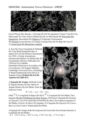 0004258A - Astronomia: Terra e Universo – UNESP
Com O Passar Dos Séculos, A Posição Do Sol No Equinócio Vernal, Vista Por Um
Observador Na Terra, Parece Mudar Devido Ao Movimento De Precessão Dos
Equinócios, Descoberto Por Hiparcos E Explicado Teoricamente
Por Newton Como Devido Ao Torque Causado Pelo Sol No Bojo Da Terra E
À Conservação Do Momentum Angular.
A Área De Uma Constelação É Definida
Por Uma Borda Imaginária Que A
Separa No Céu Das Outras Constelações.
Em 1929, A União Astronômica
Internacional Definiu As Bordas Das 88
Constelações Oficiais, Publicadas Em
1930 Em Um Trabalho
Entitulado Délimitation Scientifique Des
Constellations, Por Eugène Delporte,
Cambridge University Press, Cambridge.
A Borda Estabelecida Entre Peixes E
Aquário Coloca O Início Da Era De
Aquário Em 2602 D.C..
A Equação Do Tempo, Definida Como
O Ângulo Horário Do Sol, Menos O
Ângulo Horário Do Sol Médio, Pode Ser
Expressa Como:
Onde É A Longitude Eclíptica Do Sol E A Longitude Do Sol Médio. Esta
Equação Divide O Problema Em Dois Termos, O Primeiro Chamado De Redução
Ao Equador, Leva Em Conta Que O Sol Real Se Move Na Eclíptica Enquanto O
Sol Médio, Fictício, Se Move No Equador, E O Segundo De Equação Do Centro,
Que Leva Em Conta A Elipticidade Da Órbita.
A Equação Do Tempo Pode Ser Expressa Em Uma Série Envolvendo Somente A
Longitude Do Sol Médio:
 
