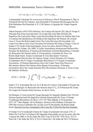 0004258A - Astronomia: Terra e Universo – UNESP
A Quantidade Tabulada No Astronomical Ephemeris Não É Diretamente E, Mas A
Efeméride Do Sol No Trânsito. Esta Efeméride É O Instante Da Passagem Do Sol
Pelo Meridiano Da Efeméride, E É 12 Hr Menos A Equação Do Tempo Naquele
Instante.
Albert Einstein (1879-1955) Mostrou, No Começo Do Seculo XX, Que O Tempo É
Alterado Pela Força Gravitacional. Um Corpo Que Está Mais Próximo Da
Superfície Da Terra Sofre Maior Ação Da Gravidade Do Que Um Satélite Que Está
A Centenas De Quilômetros De Distância Da Superfície Do Planeta. De Acordo
Com A Teoria Da Relatividade Geral, Por Conta Da Força Da Gravidade, Um
Corpo Com Massa Gera Uma Curvatura Na Estrutura Do Espaco-Tempo. Como O
Espaço E O Tempo Estão Interligados, Essa Curvatura Altera O Ritmo De
Passagem Do Tempo. Em 2000, A União Astronômica Internacional Definiu Dois
Sistemas De Referência, O Sistema De Referência Celestial Baricêntrico, Centrado
No Baricentro Do Sistema Solar, E O Geocêntrico, Centrado Na Terra. Na
Relatividade Geral, Tempo Coordenado É Uma Das Quatro Variáveis
Independentes Dos Eventos No Espaço-Tempo. Nestes Sistemas, Os Tempos
Coordenados São O Tempo Coordenado Baricêntrico E O Tempo Coordenado
Geocêntrico. O Sistema Baricêntrico Deve Ser Usado Tanto Para Descrever
Movimentos Dentro Do Sistema Solar Quanto Extrassolares. O Sistema
Geocêntrico Deve Ser Usado Somente Para Movimentos Próximos À Terra, Como
De Satélites Artificias.
Onde C É A Velocidade Da Luz, Vt E Xt São Os Vetores Velocidade E Posição Da
Terra Em Relação Ao Baricentro Do Sistema Solar E Uext É O Potencial De Todos
Os Corpos Do Sistema Solar Externos Ao Sol E Terra.
Em Relação A Uma Escala De Tempo Baseada No Segundo Medido Pelo TAI Do
Sistema Internacional Na Superfície (Geóide Rotacional) Da Terra, O Tempo
Coordenado Baricêntrico Se Move 1,55×10-8
Mais Rápido, E O Geocêtrico
6,97×10-10
Mais Rápido. Se Os Relógios Atômicos Dos Satélites Utilizados No
GPS Não Fossem Calibrados De Acordo Com Os Resultados Da Relatividade
Geral, Haveria Um Erro Acumulativo De Cerca De 15 Km Por Dia Nas Posições.
O Tempo Civil Coordenado Chama-Se Tempo Coordenado Universal, UTC, E
Difere Do TAI Por Um Número De Segundos Intercalados (Leap Seconds), Que De
1 Janeiro De 2009 A 30 De Junho De 2012 Vale 34 S (UTC=TAI-34 S), 35 S A
Partir De 1 De Julho De 2012, E 36 S A Partir De 1 De Julho De 2015. O Número
 