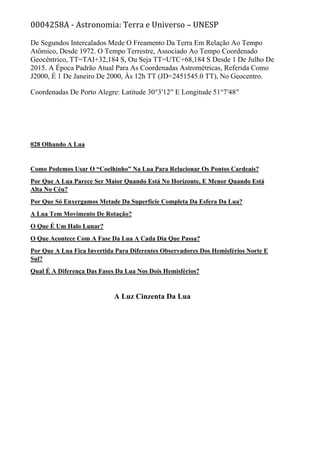 0004258A - Astronomia: Terra e Universo – UNESP
De Segundos Intercalados Mede O Freamento Da Terra Em Relação Ao Tempo
Atômico, Desde 1972. O Tempo Terrestre, Associado Ao Tempo Coordenado
Geocêntrico, TT=TAI+32,184 S, Ou Seja TT=UTC+68,184 S Desde 1 De Julho De
2015. A Época Padrão Atual Para As Coordenadas Astrométricas, Referida Como
J2000, É 1 De Janeiro De 2000, Às 12h TT (JD=2451545.0 TT), No Geocentro.
Coordenadas De Porto Alegre: Latitude 30°3′12′′ E Longitude 51°7′48′′
028 Olhando A Lua
Como Podemos Usar O “Coelhinho” Na Lua Para Relacionar Os Pontos Cardeais?
Por Que A Lua Parece Ser Maior Quando Está No Horizonte, E Menor Quando Está
Alta No Céu?
Por Que Só Enxergamos Metade Da Superfície Completa Da Esfera Da Lua?
A Lua Tem Movimento De Rotação?
O Que É Um Halo Lunar?
O Que Acontece Com A Fase Da Lua A Cada Dia Que Passa?
Por Que A Lua Fica Invertida Para Diferentes Observadores Dos Hemisférios Norte E
Sul?
Qual É A Diferença Das Fases Da Lua Nos Dois Hemisférios?
A Luz Cinzenta Da Lua
 