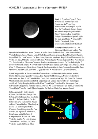 0004258A - Astronomia: Terra e Universo – UNESP
Você Já Percebeu Como A Parte
Noturna Da Superfície Lunar
Apresenta Às Vezes Uma
Tonalidade Cinza (Figura 1), Em
Vez De Totalmente Escura Como
Se Poderia Esperar Que Sempre
Fosse? Como A Luz Solar Não
Atinge Diretamente Aquela Região
Da Lua, Qual Seria A Origem Do
Brilho Estranho E Belo
Ocasionalmente Emitido Por Ela?
Note Que O Fenômeno Da Luz
Cinzenta É Percebido Melhor Nas
Datas Próximas Da Lua Nova, Quando A Maior Parte Do Hemisfério Lunar Noturno Está
Voltado Para A Terra. Quanto Mais O Solo Lunar Diurno Aparecer Para Nós, Menor Será A
Intensidade Da Luz Cinzenta Do Solo Lunar Noturno. Isso Pode Sugerir Um Ofuscamento De
Visão, Ou Seja, O Brilho Excessivo Da Lua Poderia Fechar Nossas Pupilas E Não Nos Deixar
Ver Bem Uma Luz Cinzenta Constante. Porém, Ao Observar Através De Um Telescópio, É
Possível Deixar Somente A Superfície Noturna Da Lua Dentro Do Campo Da Lente E Acabar
Com O Ofuscamento. Neste Caso, Nota-Se Facilmente Que A Luz Cinzenta Diminui De Fato
Quando A Fase Da Lua Aumenta, O Que Descarta A Possibilidade De Ofuscamento.
Para Compreender A Razão Desse Fenômeno Basta Lembrar Que Nem Sempre Nossas
Noites São Escuras. Quando Temos A Lua Acima Do Horizonte, À Noite, Seu Brilho É
Percebido No Solo E, No Caso Da Lua Cheia, Sua Intensidade Chega Ao Ponto De Permitir
Que Caminhemos Com Facilidade E Segurança Em Locais Desprovidos De Iluminação
Artificial. Então, Imagine O Efeito De Uma Terra Cheia Vista Por Um Astronauta Que
Estivesse Na Superfície Noturna Da Lua. Devido Ao Maior Tamanho Da Terra, O Brilho Da
Terra Cheia Visto Da Lua É Muito Superior Ao Da Lua Cheia Que Vemos Daqui.
Pela Ausência De Outro Corpo
Celeste Próximo Para Lançar Luz
Sobre A Noite Lunar, Fica Evidente
Que É O Reflexo Da Luz Do Sol
Pela Terra Que Ilumina Um Pouco
A Face Escura Da Lua. Mas Qual A
Razão Da Diminuição Da Luz
Cinzenta Com O Aumento Da Fase
Lunar? A Resposta É Simples: A
Fase Lunar Vista Da Terra É
Complementar À Fase Da Terra
Vista Da Lua E, Por Isso, Quando
Temos Uma Lua Nova, A Terra
Vista Da Lua Está Cheia, Mais
 