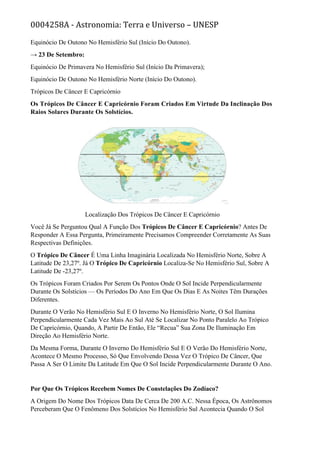 0004258A - Astronomia: Terra e Universo – UNESP
Equinócio De Outono No Hemisfério Sul (Início Do Outono).
→ 23 De Setembro:
Equinócio De Primavera No Hemisfério Sul (Início Da Primavera);
Equinócio De Outono No Hemisfério Norte (Início Do Outono).
Trópicos De Câncer E Capricórnio
Os Trópicos De Câncer E Capricórnio Foram Criados Em Virtude Da Inclinação Dos
Raios Solares Durante Os Solstícios.
Localização Dos Trópicos De Câncer E Capricórnio
Você Já Se Perguntou Qual A Função Dos Trópicos De Câncer E Capricórnio? Antes De
Responder A Essa Pergunta, Primeiramente Precisamos Compreender Corretamente As Suas
Respectivas Definições.
O Trópico De Câncer É Uma Linha Imaginária Localizada No Hemisfério Norte, Sobre A
Latitude De 23,27º. Já O Trópico De Capricórnio Localiza-Se No Hemisfério Sul, Sobre A
Latitude De -23,27º.
Os Trópicos Foram Criados Por Serem Os Pontos Onde O Sol Incide Perpendicularmente
Durante Os Solstícios — Os Períodos Do Ano Em Que Os Dias E As Noites Têm Durações
Diferentes.
Durante O Verão No Hemisfério Sul E O Inverno No Hemisfério Norte, O Sol Ilumina
Perpendicularmente Cada Vez Mais Ao Sul Até Se Localizar No Ponto Paralelo Ao Trópico
De Capricórnio, Quando, A Partir De Então, Ele “Recua” Sua Zona De Iluminação Em
Direção Ao Hemisfério Norte.
Da Mesma Forma, Durante O Inverno Do Hemisfério Sul E O Verão Do Hemisfério Norte,
Acontece O Mesmo Processo, Só Que Envolvendo Dessa Vez O Trópico De Câncer, Que
Passa A Ser O Limite Da Latitude Em Que O Sol Incide Perpendicularmente Durante O Ano.
Por Que Os Trópicos Recebem Nomes De Constelações Do Zodíaco?
A Origem Do Nome Dos Trópicos Data De Cerca De 200 A.C. Nessa Época, Os Astrônomos
Perceberam Que O Fenômeno Dos Solstícios No Hemisfério Sul Acontecia Quando O Sol
 