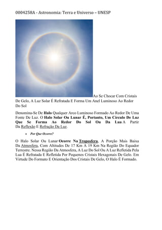 0004258A - Astronomia: Terra e Universo – UNESP
Ao Se Chocar Com Cristais
De Gelo, A Luz Solar É Refratada E Forma Um Anel Luminoso Ao Redor
Do Sol
Denomina-Se De Halo Qualquer Arco Luminoso Formado Ao Redor De Uma
Fonte De Luz. O Halo Solar Ou Lunar É, Portanto, Um Círculo De Luz
Que Se Forma Ao Redor Do Sol Ou Da Lua A Partir
Da Reflexão E Refração Da Luz.
• Por Que Ocorre?
O Halo Solar Ou Lunar Ocorre Na Troposfera, A Porção Mais Baixa
Da Atmosfera, Com Altitudes De 17 Km A 19 Km Na Região Do Equador
Terrestre. Nessa Região Da Atmosfera, A Luz Do Sol Ou A Luz Refletida Pela
Lua É Refratada E Refletida Por Pequenos Cristais Hexagonais De Gelo. Em
Virtude Do Formato E Orientação Dos Cristais De Gelo, O Halo É Formado.
 
