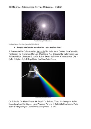 0004258A - Astronomia: Terra e Universo – UNESP
Veja Um Exemplo De Halo Lunar
Não Pare Agora... Tem Mais Depois Da Publicidade ;)
• Por Que As Cores Do Arco-Íris São Vistas No Halo Solar?
A Formação Da Coloração Do Arco-Íris No Halo Solar Ocorre Por Causa Do
Fenômeno Da Dispersão Da Luz, Que Entra Nos Cristais De Gelo Como Luz
Policromática (Branca) E, Após Sofrer Duas Refrações Consecutivas (Ar –
Gelo E Gelo – Ar), É Espalhada Em Suas Sete Cores.
Representação De Um Prisma
Os Cristais De Gelo Fazem O Papel Do Prisma Visto Na Imagem Acima.
Quando A Luz Os Atinge, Uma Pequena Parcela É Refletida E A Maior Parte
Sofre Refrações Que Ocasionam A Dispersão Da Luz.
 