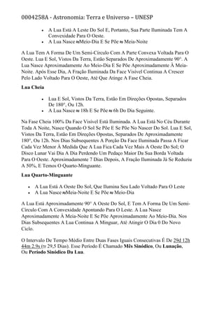 0004258A - Astronomia: Terra e Universo – UNESP
• A Lua Está A Leste Do Sol E, Portanto, Sua Parte Iluminada Tem A
Convexidade Para O Oeste.
• A Lua Nasce Meio-Dia E Se Põe Meia-Noite
A Lua Tem A Forma De Um Semi-Círculo Com A Parte Convexa Voltada Para O
Oeste. Lua E Sol, Vistos Da Terra, Estão Separados De Aproximadamente 90°. A
Lua Nasce Aproximadamente Ao Meio-Dia E Se Põe Aproximadamente À Meia-
Noite. Após Esse Dia, A Fração Iluminada Da Face Visível Continua A Crescer
Pelo Lado Voltado Para O Oeste, Até Que Atinge A Fase Cheia.
Lua Cheia
• Lua E Sol, Vistos Da Terra, Estão Em Direções Opostas, Separados
De 180°, Ou 12h.
• A Lua Nasce 18h E Se Põe 6h Do Dia Seguinte.
Na Fase Cheia 100% Da Face Visível Está Iluminada. A Lua Está No Céu Durante
Toda A Noite, Nasce Quando O Sol Se Põe E Se Põe No Nascer Do Sol. Lua E Sol,
Vistos Da Terra, Estão Em Direções Opostas, Separados De Aproximadamente
180°, Ou 12h. Nos Dias Subsequentes A Porção Da Face Iluminada Passa A Ficar
Cada Vez Menor À Medida Que A Lua Fica Cada Vez Mais A Oeste Do Sol; O
Disco Lunar Vai Dia A Dia Perdendo Um Pedaço Maior Da Sua Borda Voltada
Para O Oeste. Aproximadamente 7 Dias Depois, A Fração Iluminada Já Se Reduziu
A 50%, E Temos O Quarto-Minguante.
Lua Quarto-Minguante
• A Lua Está A Oeste Do Sol, Que Ilumina Seu Lado Voltado Para O Leste
• A Lua Nasce Meia-Noite E Se Põe Meio-Dia
A Lua Está Aproximadamente 90° A Oeste Do Sol, E Tem A Forma De Um Semi-
Círculo Com A Convexidade Apontando Para O Leste. A Lua Nasce
Aproximadamente À Meia-Noite E Se Põe Aproximadamente Ao Meio-Dia. Nos
Dias Subsequentes A Lua Continua A Minguar, Até Atingir O Dia 0 Do Novo
Ciclo.
O Intervalo De Tempo Médio Entre Duas Fases Iguais Consecutivas É De 29d 12h
44m 2.9s ( 29,5 Dias). Esse Período É Chamado Mês Sinódico, Ou Lunação,
Ou Período Sinódico Da Lua.
 