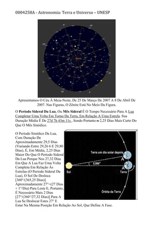 0004258A - Astronomia: Terra e Universo – UNESP
Apresentamos O Céu À Meia-Noite, De 25 De Março De 2007 A 8 De Abril De
2007. Nas Figuras, O Zênite Está No Meio Da Figura.
O Período Sideral Da Lua, Ou Mês Sideral É O Tempo Necessário Para A Lua
Completar Uma Volta Em Torno Da Terra, Em Relação A Uma Estrela. Sua
Duração Média É De 27d 7h 43m 11s , Sendo Portanto 2,25 Dias Mais Curto Do
Que O Mês Sinódico.
O Período Sinódico Da Lua,
Com Duração De
Aproximadamente 29,5 Dias
(Variando Entre 29,26 6 E 29,80
Dias), É, Em Média, 2,25 Dias
Maior Do Que O Período Sideral
Da Lua Porque Nos 27,32 Dias
Em Que A Lua Faz Uma Volta
Completa Em Relação Às
Estrelas (O Período Sideral Da
Lua), O Sol De Desloca
[360°/(365,25 Dias)]
Aproximadamente 27°=(27 Dias
× 1°/Dia) Para Leste E, Portanto,
É Necessário Mais 2 Dias
[27°/(360°/27,32 Dias)] Para A
Lua Se Deslocar Estes 27° E
Estar Na Mesma Posição Em Relação Ao Sol, Que Define A Fase.
 